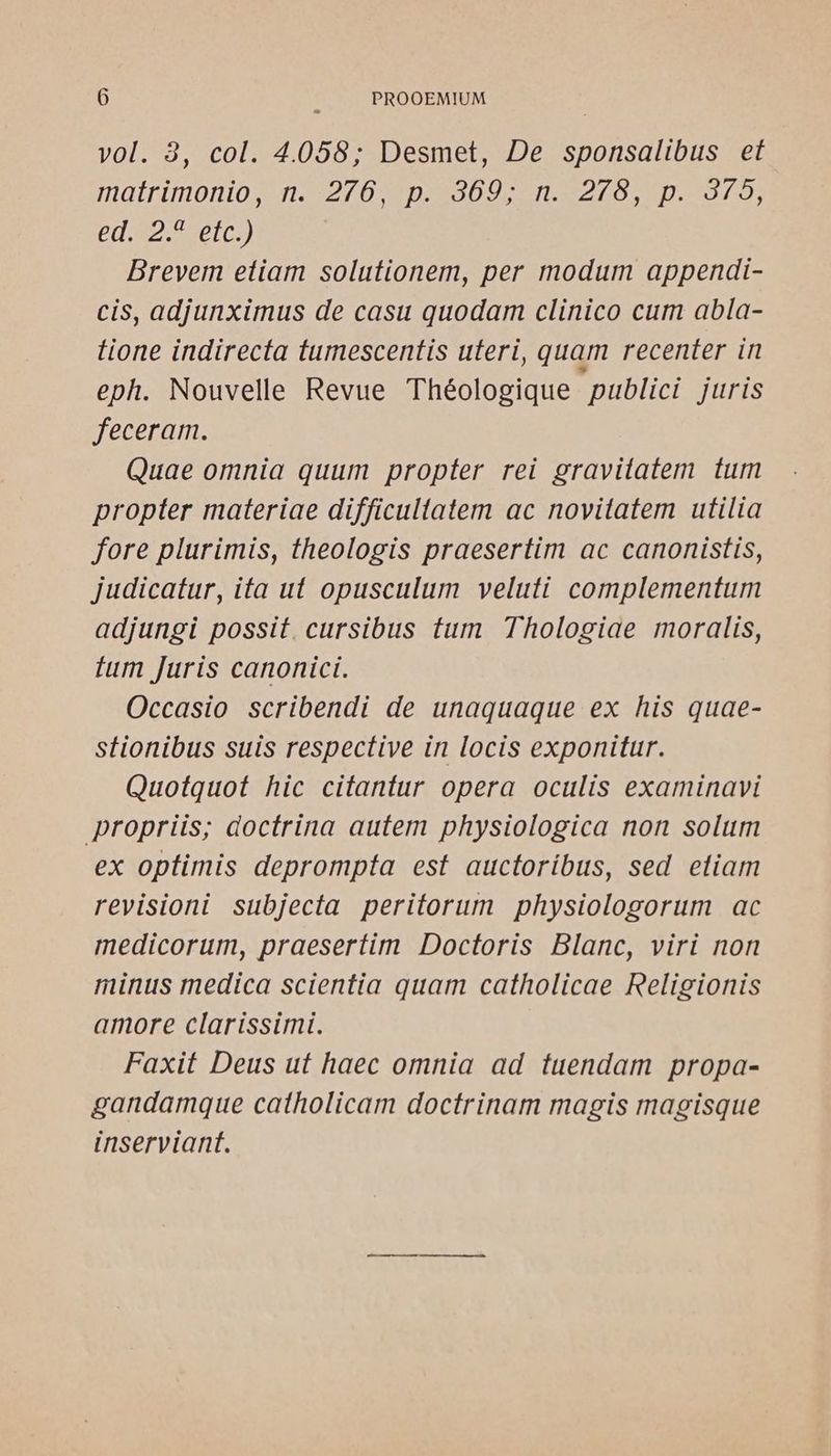 vol. 3, col. 4.058; Desmet, De sponsalibus et matrimonio; n. 276 p 2500 SIL 2r Grp os PUNTO Brevem etiam solutionem, per modum appendi- cis, adjunximus de casu quodam clinico cum abla- tione indirecta tumescentis uteri, quam recenter in eph. Nouvelle Revue Théologique publici juris feceram. Quae omnia quum propter rei gravitatem tum propter materiae difficultatem ac novitatem utilia fore plurimis, theologis praesertim ac canonistis, judicatur, ita ut opusculum veluti complementum adjungi possit. cursibus tum Thologiae moralis, fum Juris canonici. Occasio scribendi de unaquaque ex his quae- stionibus suis respective in locis exponitur. Quotquot hic citantur opera oculis examinavi propriis; doctrina autem physiologica non solum ex optimis deprompta est auctoribus, sed eliam revisioni subjecta peritorum physiologorum ac medicorum, praesertim Doctoris Blanc, viri non minus medica scientia quam catholicae Religionis amore clarissimi. Faxit Deus ut haec omnia ad tuendam propa- gandamque catholicam doctrinam magis magisque inserviant.