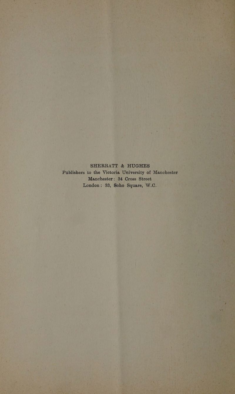 SHERRATT &amp; HUGHES | Le Pablishers* to the Victoria University of Manchester Manchester: 34 Cross Street London: 38, Soho Square, bs fon » i 4 ‘ ‘ ’ ij - 4 . > ‘ te \ F ; / ul iv 1 , = : ) : ] ¢ yh? * 4 . 4 PY ‘ Pe | ‘ : ag ’ aA ‘ ’ ey pia +? bh cRAe Fs 5 b he } <a bis sg ~ 7 y Lah res 3 ; “ f ' x ‘a.