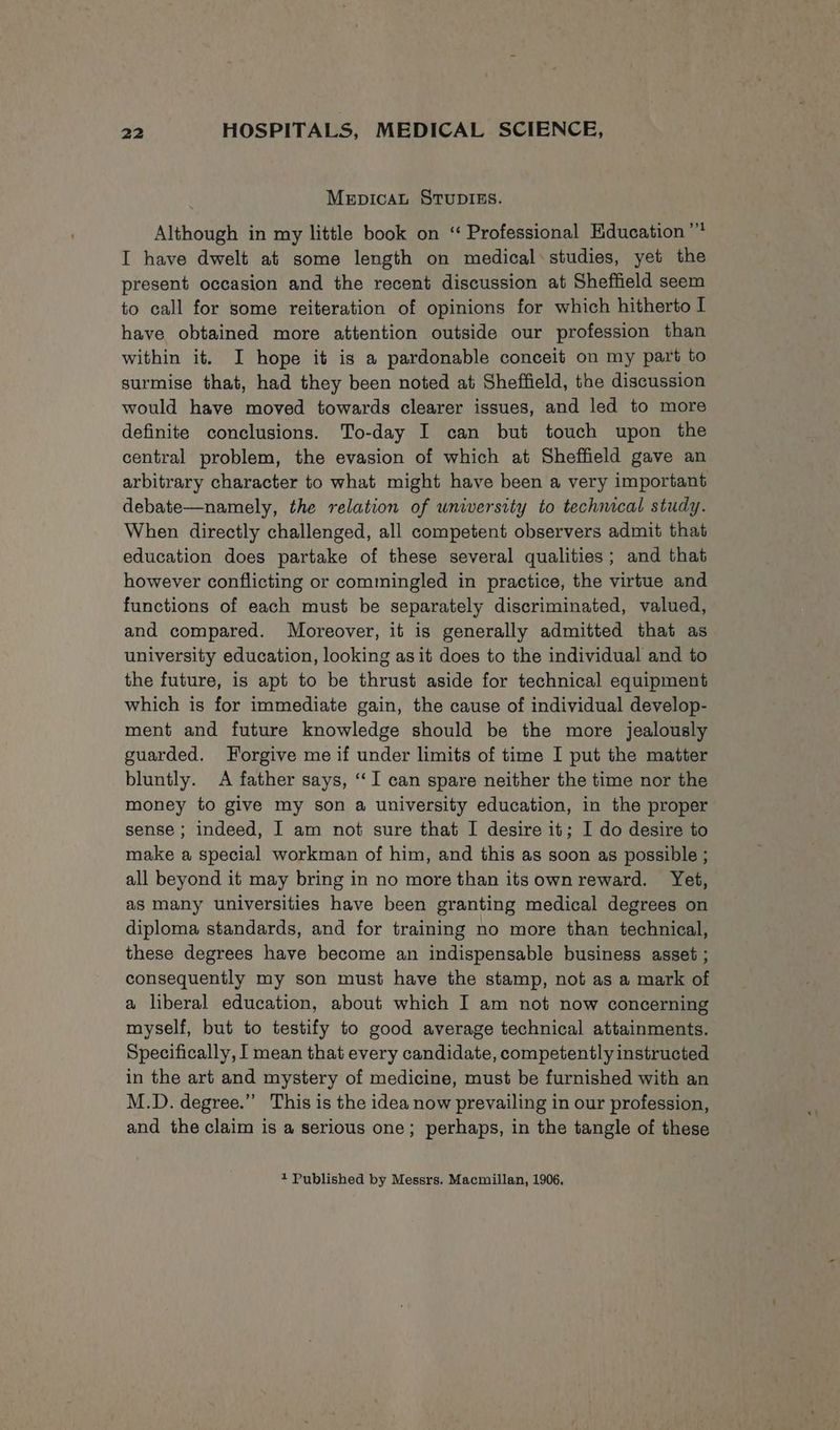 MEDICAL STUDIES. Although in my little book on “ Professional Education ” I have dwelt at some length on medical*studies, yet the present occasion and the recent discussion at Sheffield seem to call for some reiteration of opinions for which hitherto I have obtained more attention outside our profession than within it. I hope it is a pardonable conceit on my part to surmise that, had they been noted at Sheffield, the discussion would have moved towards clearer issues, and led to more definite conclusions. To-day I can but touch upon the central problem, the evasion of which at Sheffield gave an arbitrary character to what might have been a very important debate—namely, the relation of university to technical study. When directly challenged, all competent observers admit that education does partake of these several qualities; and that however conflicting or commingled in practice, the virtue and functions of each must be separately discriminated, valued, and compared. Moreover, it is generally admitted that as university education, looking as it does to the individual and to the future, is apt to be thrust aside for technical equipment which is for immediate gain, the cause of individual develop- ment and future knowledge should be the more jealously guarded. Forgive me if under limits of time I put the matter bluntly. A father says, ‘‘I can spare neither the time nor the money to give my son a university education, in the proper sense ; indeed, I am not sure that I desire it; I do desire to make a special workman of him, and this as soon as possible ; all beyond it may bring in no more than its own reward. Yet, as many universities have been granting medical degrees on diploma standards, and for training no more than technical, these degrees have become an indispensable business asset ; consequently my son must have the stamp, not as a mark of a liberal education, about which I am not now concerning myself, but to testify to good average technical attainments. Specifically, I mean that every candidate, competently instructed in the art and mystery of medicine, must be furnished with an M.D. degree.”’ This is the idea now prevailing in our profession, and the claim is a serious one; perhaps, in the tangle of these + Published by Messrs. Macmillan, 1906.