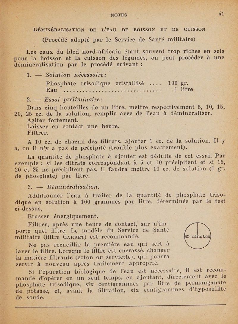 NOTES : | BA DÉMINÉRALISATION DE L'EAU DE BOISSON ET DE CUISSON (Procédé adopté par le Service de Santé militaire) Les eaux du bled nord-africain étant souvent trop riches en sels pour la boisson et la cuisson des légumes, on peut procéder à une _ déminéralisation par le procédé suivant : 1. — Solution nécessaire: Phosphate trisodique cristallisé .... 100 gr. DÉTENTE Dr CR PE D OT EEE 1 litre 2. — Essai préliminaire: _ Dans cinq bouteilles de un litre, mettre respectivement 5, 10, 15, 20, 25 cc. de la solution, remplir avec de l’eau à déminéraliser. Agiter fortement. Laisser en contact une heure. Filtrer. A 10 cc. de chacun des filtrats, ajouter 1 cc. de la solution. Il y a, ou il n’y a pas de précipité (trouble plus exactement). « : La quantité de phosphate à ajouter est déduite de cet essai. Par _ exemple : si les filtrats correspondant à 5 et 10 précipitent et si 15, 20 et 25 ne précipitent pas, il faudra mettre 10 cc. de solution (1 gr. de phosphate) par litre. de 3. — Déminéralisation. 5% Additionner l’eau à traiter de la quantité de phosphate triso- dique en solution à 100 grammes par litre, déterminée par le test ci-dessus, : Brasser énergiquement. Filtrer, après une heure de contact, sur n’im- _ porte quel filtre. Le modèle du Service de Santé militaire (filtre GARRET) est recommandé. 50 minutes : Ne pas recueillir la première eau qui sert à * laver le filtre. Lorsque le filtre est encrassé, changer la matière filtrante (coton ou serviette), qui pourra servir à nouveau après traitement approprié. Si l’épuration biologique de l’eau est nécessaire, il est recom- mandé d’opérer en un seul temps, en ajoutant, directement avec le phosphate trisodique, six centigrammes par litre de permanganate de potasse, et, avant la filtration, six centigrammes d’hyposulfite de soude.