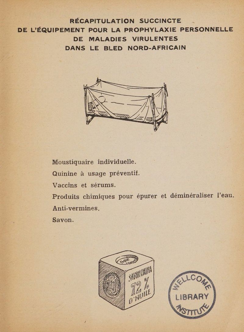 RÉCAPITULATION SUCCINCTE . | DE L'ÉQUIPEMENT POUR LA PROPHYLAXIE PERSONNELLE &amp; DE MALADIES VIRULENTES DANS LE BLED NORD-AFRICAIN Moustiquaire individuelle. Quinine à usage préventif. Vaccins et sérums. Produits chimiques pour épurer et déminéraliser l’eau. Anti-vermines. | | Savon.
