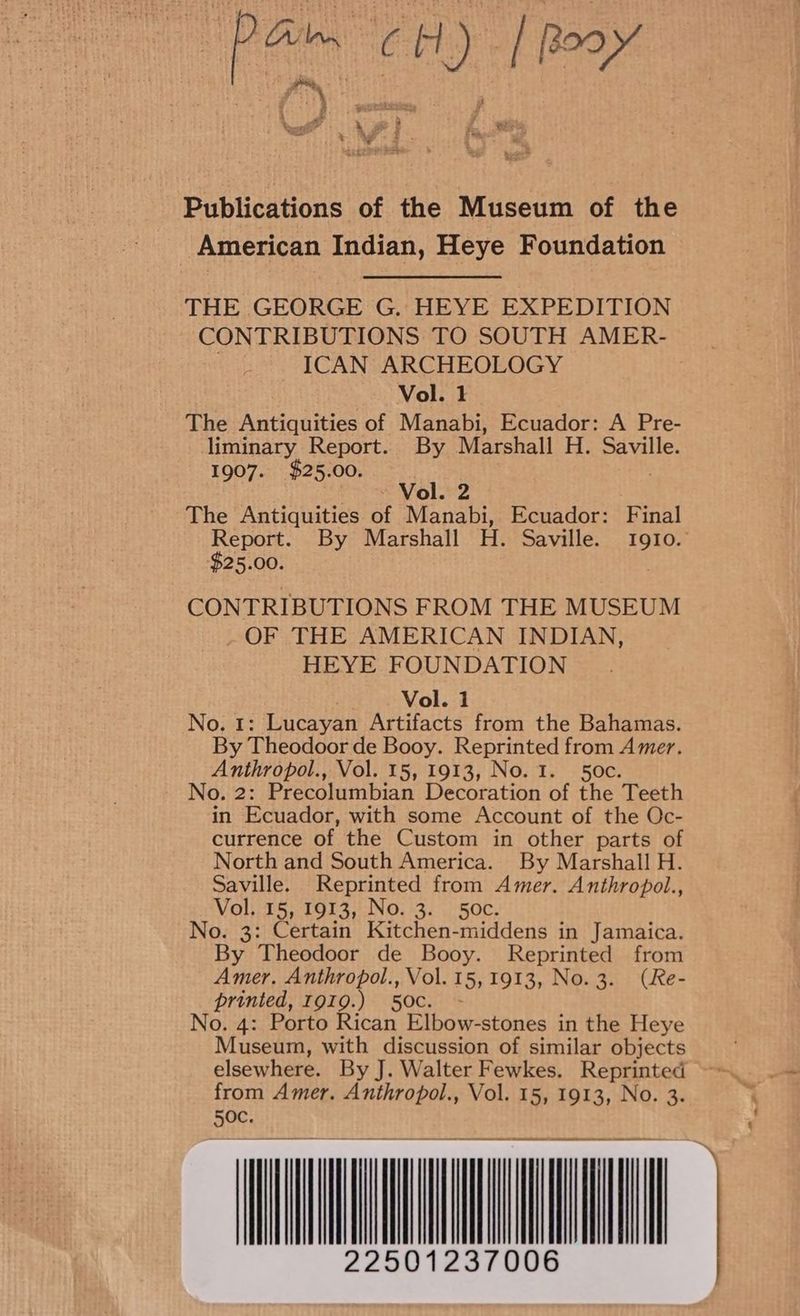 batt » eh f aeby aif ah ae fai Publications of the Museum of the American Indian, Heye Foundation THE GEORGE G. HEYE EXPEDITION CONTRIBUTIONS TO SOUTH AMER- ICAN ARCHEOLOGY Vol. 1 The Antiquities of Manabi, Ecuador: A Pre- liminary Report. By Marshall H. Saville. 1907. $25.00. . ~ Vol. 2 The Antiquities of Manabi, Ecuador: Final Report. By Marshall H. Saville. Igio. $25.00. . CONTRIBUTIONS FROM THE MUSEUM _ OF THE AMERICAN INDIAN, HEYE FOUNDATION Vol. 1 No. 1: Lucayan Artifacts from the Bahamas. By Theodoor de Booy. Reprinted from Amer. Anthropol., Vol. 15, 1913, No. 1. 50¢. No. 2: Precolumbian Decoration of the Teeth in Ecuador, with some Account of the Oc- currence of the Custom in other parts of North and South America. By Marshall H. Saville. Reprinted from Amer. Anthropol., Vol. 15, 1913, No. 3. 5o0c. No. 3: Certain Kitchen-middens in Jamaica. By Theodoor de Booy. Reprinted from Amer. Anthropol., Vol. 15,1913, No.3. (Re- printed, 1919.) 50c. - No. 4: Porto Rican Elbow-stones in the Heye Museum, with discussion of similar objects elsewhere. By J. Walter Fewkes. Reprinted from Amer. Anthropol., Vol. 15, 1913, No. 3. 50c. 22501237006