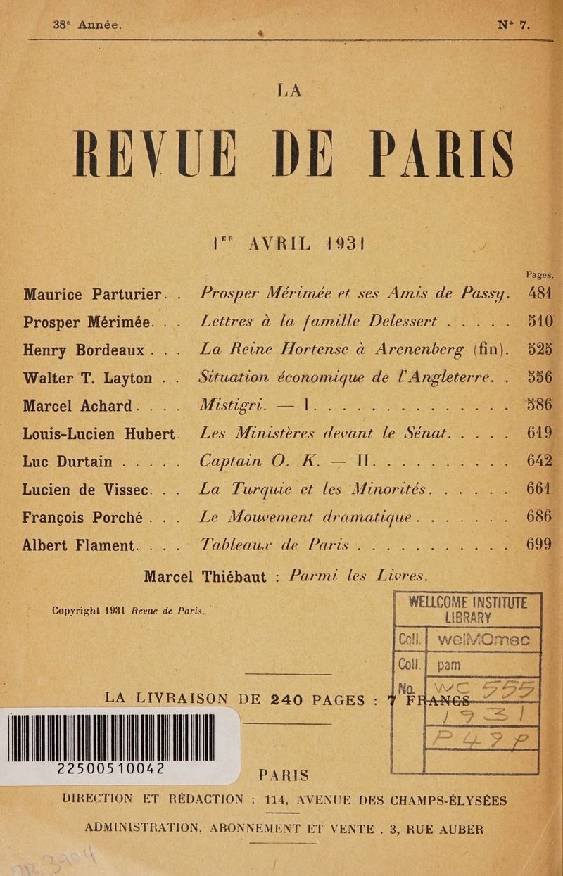 38° Année. «_ LA. UE DE 1 AVRIL. 1931 / | Pages, 1 Maurice Parturier. . Prosper Mérimée et ses Amis de Passy. A8 _ Prosper Mérimée. . . Lettres à la famille Delessert . . . . “ 310 | Henry Bordeaux. .. La Reine Ho end Arenenberg (fin). 595 Walter T. Layton .. Situation économique de l'Angleterre. î 556. Marcel Achard: . : 4 Mistigrut |. Louis-Lucien Hubert. Les Ministères deohnr le SÉTLOE- Re 619. EuciDurtain.: 0. .Capiain D IN Re 642 Lucien de Vissec. .. La Turquie et les Minorités. . . .. 661 François Porché . .. Ze Mouvement dramatique . ILE NS 686. Albert bent Ms Tableaux deb bares ae Jar 699. Marcel Thiébaut : Parmi les Livres. | RUE WELLCOME INSTITUTE. RATS Copvright 1931 Revue de Paris. LA LIVRAISON DE 240 PAGES : LLLTITLTLLE DIRECTION ET RÉDACTION : 114, AVENUE DES CHAMPS-ÉLYSÉES ADMINISTRATION, ABONNEMENT ET VENTE . 3, RUE AUBER rt mom, rl ]