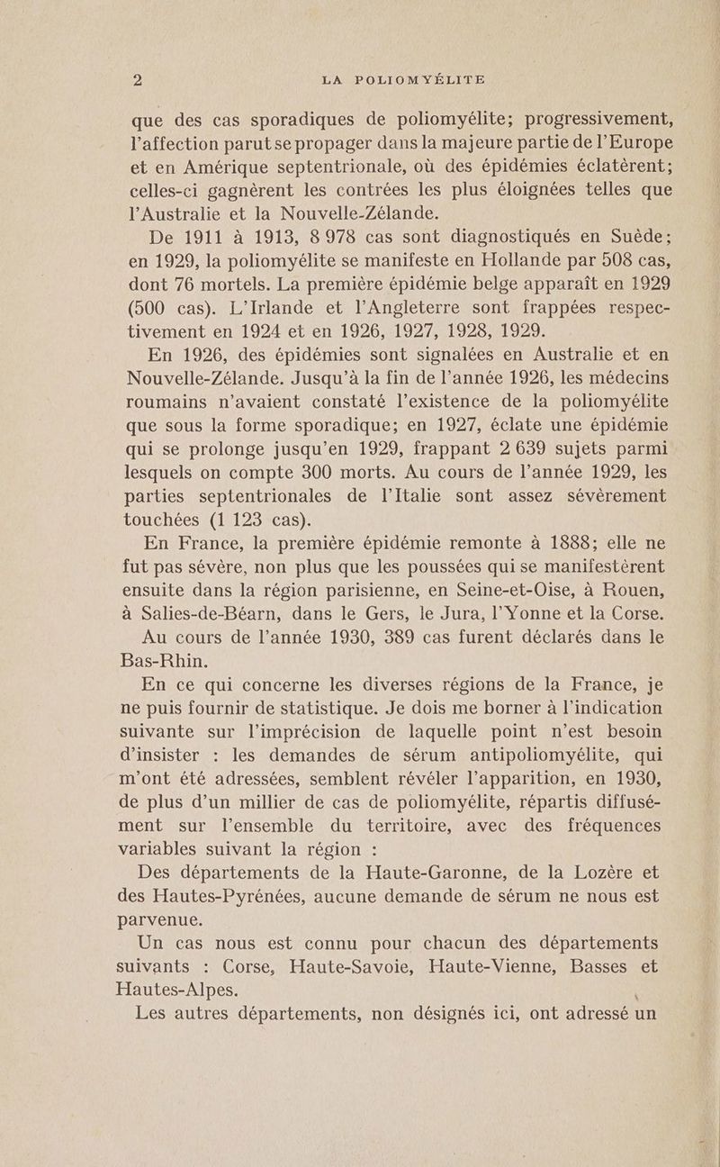 que des cas sporadiques de poliomyélite; progressivement, l'affection parut se propager dans la majeure partie de l’Europe et en Amérique septentrionale, où des épidémies éclatèrent; celles-ci gagnèrent les contrées les plus éloignées telles que l'Australie et la Nouvelle-Zélande. De 1911 à 1913, 8 978 cas sont diagnostiqués en Suède; en 1929, la poliomyélite se manifeste en Hollande par 508 cas, dont 76 mortels. La première épidémie belge apparaît en 1929 (500 cas). L’Irlande et l'Angleterre sont frappées respec- tivement en 1924 et en 1926, 1927, 1928, 1929. En 1926, des épidémies sont signalées en Australie et en Nouvelle-Zélande. Jusqu’à la fin de l’année 1926, les médecins roumains n'avaient constaté l’existence de la poliomyélite que sous la forme sporadique; en 1927, éclate une épidémie qui se prolonge jusqu’en 1929, frappant 2 639 sujets parmi lesquels on compte 300 morts. Au cours de l’année 1929, les parties septentrionales de l'Italie sont assez sévérement touchées (1 123 cas). En France, la première épidémie remonte à 1888; elle ne fut pas sévère, non plus que les poussées quise maniiestèrent ensuite dans la région parisienne, en Seine-et-Oise, à Rouen, à Salies-de-Béarn, dans le Gers, le Jura, l’ Yonne et la Corse. Au cours de l’année 1930, 389 cas furent déclarés dans le Bas-Rhin. En ce qui concerne les diverses régions de la France, je ne puis fournir de statistique. Je dois me borner à l'indication suivante sur l’imprécision de laquelle point n’est besoin d’insister : les demandes de sérum antipoliomyélite, qui m'ont été adressées, semblent révéler l’apparition, en 1930, de plus d’un millier de cas de poliomyélite, répartis diffusé- ment sur l’ensemble du territoire, avec des fréquences variables suivant la région : Des départements de la Haute-Garonne, de la Lozère et des Hautes-Pyrénées, aucune demande de sérum ne nous est parvenue. Un cas nous est connu pour chacun des départements suivants : Corse, Haute-Savoie, Haute-Vienne, Basses et Hautes-Alpes. * Les autres départements, non désignés ici, ont adressé un