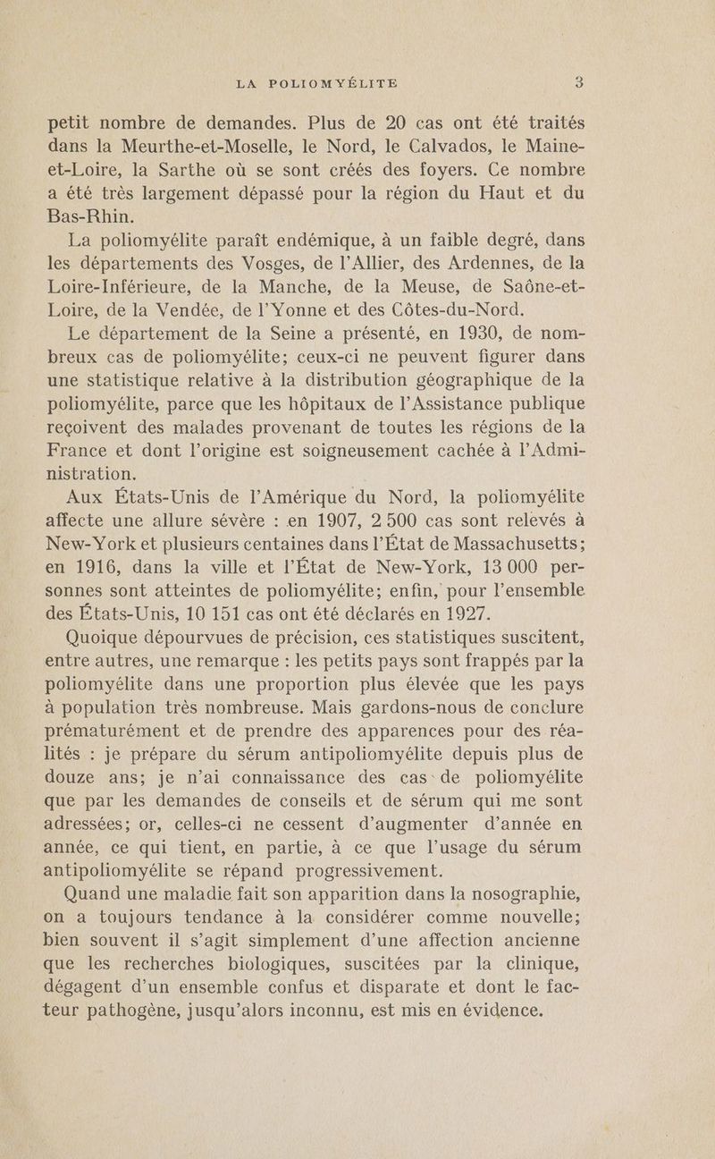 petit nombre de demandes. Plus de 20 cas ont été traités dans la Meurthe-et-Moselle, le Nord, le Calvados, le Maine- et-Loire, la Sarthe où se sont créés des foyers. Ce nombre a été très largement dépassé pour la région du Haut et du Bas-Rhin. La poliomyélite paraît endémique, à un faible degré, dans les départements des Vosges, de l’Allier, des Ardennes, de la Loire-Inférieure, de la Manche, de la Meuse, de Saôûône-et- Loire, de la Vendée, de l’ Yonne et des Côtes-du-Nord. Le département de la Seine a présenté, en 1930, de nom- breux cas de poliomyélite; ceux-ci ne peuvent figurer dans une statistique relative à la distribution géographique de la poliomyélite, parce que les hôpitaux de l’Assistance publique reçoivent des malades provenant de toutes les régions de la France et dont l’origine est soigneusement cachée à l’Admi- nistration. | Aux États-Unis de l'Amérique du Nord, la poliomyélite affecte une allure sévère : en 1907, 2 500 cas sont relevés à New-York et plusieurs centaines dans l’État de Massachusetts ; en 1916, dans la ville et l’État de New-York, 13 000 per- sonnes sont atteintes de poliomyélite; enfin, pour l’ensemble des États-Unis, 10 151 cas ont été déclarés en 1927. Quoique dépourvues de précision, ces statistiques suscitent, entre autres, une remarque : les petits pays sont frappés par la poliomyélite dans une proportion plus élevée que les pays à population très nombreuse. Mais gardons-nous de conclure prématurément et de prendre des apparences pour des réa- lités : je prépare du sérum antipoliomyélite depuis plus de douze ans; je n’ai connaissance des cas de poliomyélite que par les demandes de conseils et de sérum qui me sont adressées; or, celles-ci ne cessent d’augmenter d’année en année, ce qui tient, en partie, à ce que l'usage du sérum antipoliomyélite se répand progressivement. Quand une maladie fait son apparition dans la nosographie, on a toujours tendance à la considérer comme nouvelle; bien souvent il s’agit simplement d’une affection ancienne que les recherches biologiques, suscitées par la clinique, dégagent d’un ensemble confus et disparate et dont le fac- teur pathogène, jusqu'alors inconnu, est mis en évidence.