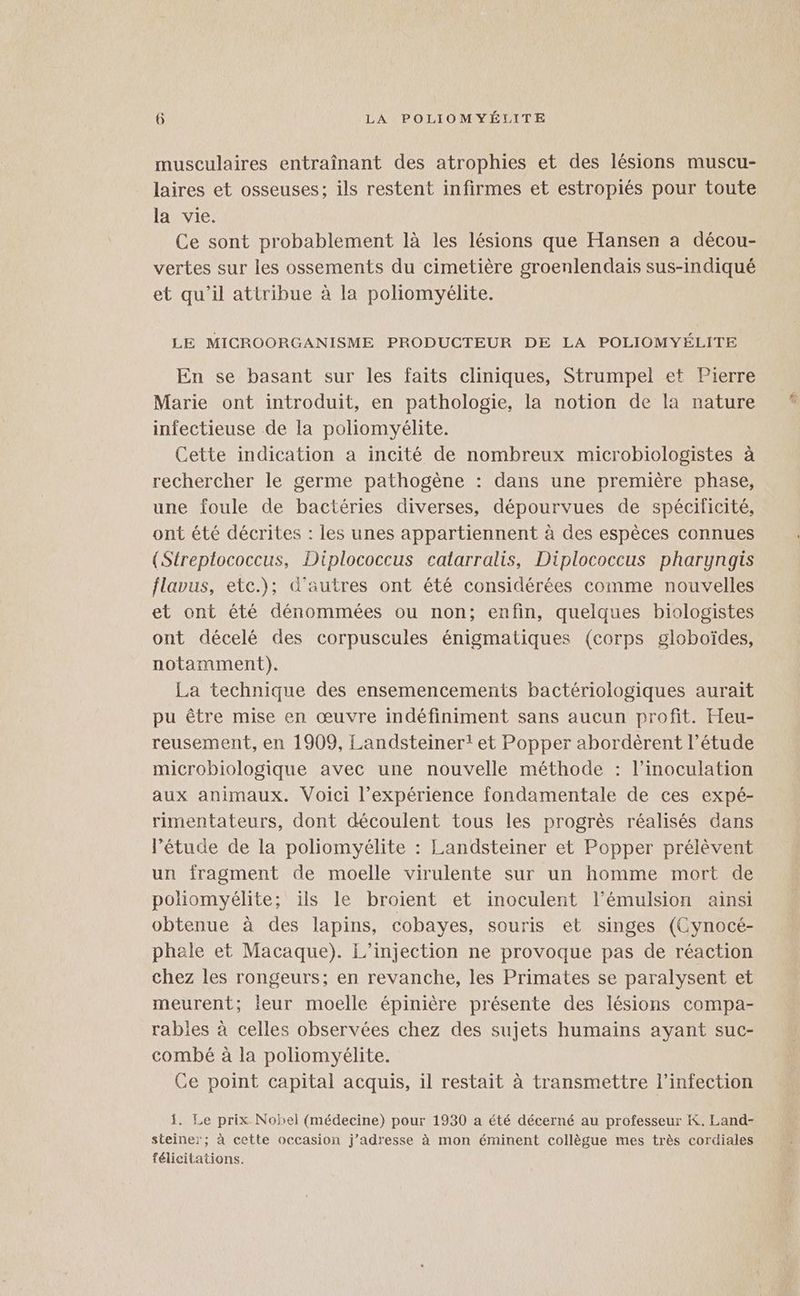musculaires entraînant des atrophies et des lésions muscu- laires et osseuses; ils restent infirmes et estropiés pour toute la vie. Ce sont probablement là les lésions que Hansen a décou- vertes sur les ossements du cimetière groenlendais sus-indiqué et qu’il attribue à la poliomyélite. LE MICROORGANISME PRODUCTEUR DE LA POLIOMYÉLITE En se basant sur les faits cliniques, Strumpel et Pierre Marie ont introduit, en pathologie, la notion de la nature infectieuse de la poliomyélite. Cette indication a incité de nombreux microbiologistes à rechercher le germe pathogène : dans une première phase, une foule de bactéries diverses, dépourvues de spécificité, ont été décrites : les unes appartiennent à des espèces connues (Streptococcus, Diplococcus catarralis, Diplococcus pharynagis flavus, etc.); d'autres ont été considérées comme nouvelles et ont été dénommées ou non; enfin, quelques biologistes ont décelé des corpuscules énigmatiques (corps globoïdes, notamment). La technique des ensemencements bactériologiques aurait pu être mise en œuvre indéfiniment sans aucun profit. Heu- reusement, en 1909, Landsteiner! et Popper abordèrent l'étude microbiologique avec une nouvelle méthode : l’inoculation aux animaux. Voici l’expérience fondamentale de ces expé- rimentateurs, dont découlent tous les progrès réalisés dans l’étude de la poliomyélite : Landsteiner et Popper prélèvent un fragment de moelle virulente sur un homme mort de poliomyélite; ils le broient et inoculent l’émulsion ainsi obtenue à des lapins, cobayes, souris et singes (Cynocé- phale et Macaque). L’injection ne provoque pas de réaction chez les rongeurs; en revanche, les Primates se paralysent et meurent; leur moelle épinière présente des lésions compa- rables à celles observées chez des sujets humains ayant suc- combé à la poliomyélite. Ce point capital acquis, il restait à transmettre l’infection 1. Le prix Nobel (médecine) pour 1930 a été décerné au professeur K. Land- steiner; à cette occasion j’adresse à mon éminent collègue mes très cordiales félicitations. ESA
