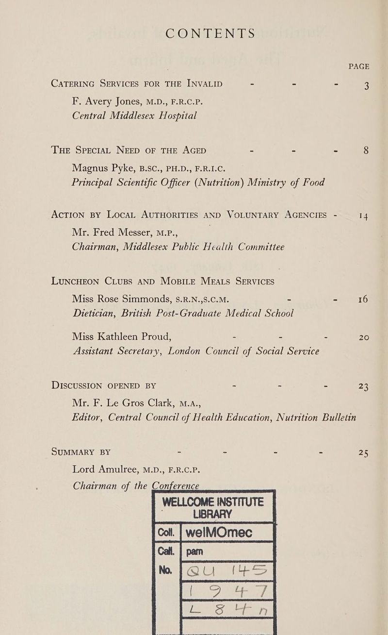 CONTENTS PAGE CATERING SERVICES FOR THE INVALID - - - 3 F. Avery Jones, M.D., F.R.C.P. Central Middlesex Hospital THE SPECIAL NEED OF THE AGED - : - 8 Magnus Pyke, B.SC., PH.D., F.R.I.C. Principal Scientific Officer (Nutrition) Ministry of Food AcTION BY LocaL AUTHORITIES AND VOLUNTARY AGENCIES - 14 Mr. Fred Messer, M.P., Chairman, Middlesex Public Health Committee LUNCHEON CLUBS AND MoBILeE Meats SERVICES Miss Rose Simmonds, S.R.N.,S.C.M. ~ - 16 Dietician, British Post-Graduate Medical School Miss Kathleen Proud, - - - 20 Assistant Secretary, London Council of Social Service DISCUSSION OPENED BY - - - 23 Mr. F. Le Gros Clark, o.a., Editor, Central Council of Health Education, Nutrition Bulletin SUMMARY BY - . 2 a oe Lord Amulree, M.D., F.R.C.P. Chairman of the Conference | WELLCOME INSTITUTE . LIBRARY