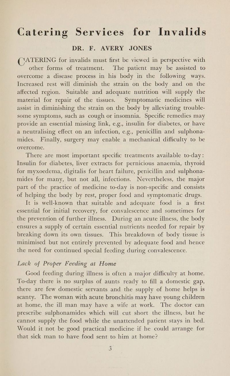 Catering Services for Invalids DR. F. AVERY JONES ATERING for invalids must first be viewed in perspective with other forms of treatment. ‘The patient may be assisted to overcome a disease process in his body in the following ways. Increased rest will diminish the strain on the body and on the affected region. Suitable and adequate nutrition will supply the material for repair of the tissues. Symptomatic medicines will assist in diminishing the strain on the body by alleviating trouble- some symptoms, such as cough or insomnia. Specific remedies may provide an essential missing link, e.g., insulin for diabetes, or have a neutralising effect on an infection, e.g., penicillin and sulphona- mides. Finally, surgery may enable a mechanical difficulty to be overcome. There are most important specific treatments available to-day: Insulin for diabetes, liver extracts for pernicious anaemia, thyroid for myxoedema, digitalis for heart failure, penicillin and sulphona- mides for many, but not all, infections. Nevertheless, the major part of the practice of medicine to-day is non-specific and consists of helping the body by rest, proper food and symptomatic drugs. It is well-known that suitable and adequate food is a first essential for initial recovery, for convalescence and sometimes for the prevention of further illness. During an acute illness, the body ensures a supply of certain essential nutrients needed for repair by breaking down its own tissues. This breakdown of body tissue is minimised but not entirely prevented by adequate food and hence the need for continued special feeding during convalescence. Lack of Proper Feeding at Home Good feeding during illness is often a major difficulty at home. To-day there is no surplus of aunts ready to fill a domestic gap, there are few domestic servants and the supply of home helps is scanty. The woman with acute bronchitis may have young children at home, the ill man may have a wife at work. The doctor can prescribe sulphonamides which will cut short the illness, but he cannot supply the food while the unattended patient stays in bed. Would it not be good practical medicine if he could arrange for that sick man to have food sent to him at home? y a