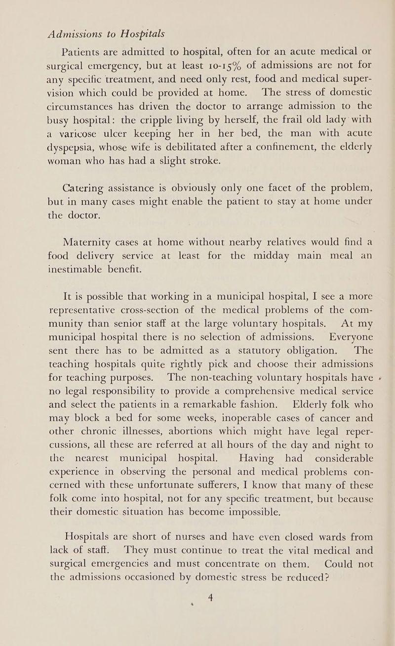 Admissions to Hospitals Patients are admitted to hospital, often for an acute medical or surgical emergency, but at least 10-15% of admissions are not for any specific treatment, and need only rest, food and medical super- vision which could be provided at home. ‘The stress of domestic circumstances has driven the doctor to arrange admission to the busy hospital: the cripple living by herself, the frail old lady with a varicose ulcer keeping her in her bed, the man with acute dyspepsia, whose wife is debilitated after a confinement, the elderly woman who has had a slight stroke. Catering assistance is obviously only one facet of the problem, but in many cases might enable the patient to stay at home under the doctor. Maternity cases at home without nearby relatives would find a food delivery service at least for the midday main meal an inestimable benefit. It is possible that working in a municipal hospital, I see a more representative cross-section of the medical problems of the com- munity than senior staff at the large voluntary hospitals. At my municipal hospital there is no selection of admissions. Everyone sent there has to be admitted as a statutory obligation. The teaching hospitals quite rightly pick and choose their admissions for teaching purposes. ‘The non-teaching voluntary hospitals have no legal responsibility to provide a comprehensive medical service and select the patients in a remarkable fashion. Elderly folk who may block a bed for some weeks, inoperable cases of cancer and other chronic illnesses, abortions which might have legal reper- cussions, all these are referred at all hours of the day and night to the nearest municipal hospital. Having had _ considerable experience in observing the personal and medical problems con- cerned with these unfortunate sufferers, I know that many of these folk come into hospital, not for any specific treatment, but because their domestic situation has become impossible. Hospitals are short of nurses and have even closed wards from lack of staff. They must continue to treat the vital medical and surgical emergencies and must concentrate on them. Could not the admissions occasioned by domestic stress be reduced?