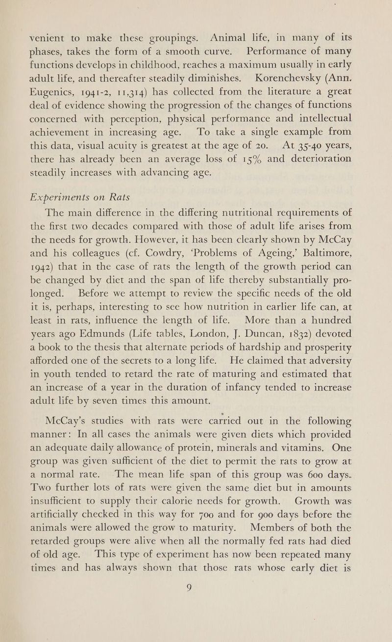 venient to make these groupings. Animal life, in many of its phases, takes the form of a smooth curve. Performance of many functions develops in childhood, reaches a maximum usually in early adult life, and thereafter steadily diminishes. Korenchevsky (Ann. Eugenics, 1941-2, 11,314) has collected from the literature a great deal of evidence showing the progression of the changes of functions concerned with perception, physical performance and intellectual achievement in increasing age. To take a single example from this data, visual acuity is greatest at the age of 20. At 35-40 years, there has already been an average loss of 15% and deterioration steadily increases with advancing age. Experiments on Rats The main difference in the differing nutritional requirements of the first two decades compared with those of adult life arises from the needs for growth. However, it has been clearly shown by McCay and his colleagues (cf. Cowdry, ‘Problems of Ageing,’ Baltimore, 1942) that in the case of rats the length of the growth period can be changed by diet and the span of life thereby substantially pro- longed. Before we attempt to review the specific needs of the old it is, perhaps, interesting to see how nutrition in earlier life can, at least in rats, influence the length of life. More than a hundred years ago Edmunds (Life tables, London, J. Duncan, 1832) devoted a book to the thesis that alternate periods of hardship and prosperity afforded one of the secrets to a long life. He claimed that adversity in youth tended to retard the rate of maturing and estimated that an increase of a year in the duration of infancy tended to increase adult life by seven times this amount. McCay’s studies with rats were carried out in the following manner: In all cases the animals were given diets which provided an adequate daily allowance of protein, minerals and vitamins. One group was given sufficient of the diet to permit the rats to grow at a normal rate. The mean life span of this group was 600 days. Two further lots of rats were given the same diet but in amounts insufficient to supply their calorie needs for growth. Growth was artificially checked in this way for 700 and for goo days before the animals were allowed the grow to maturity. Members of both the retarded groups were alive when all the normally fed rats had died of old age. This type of experiment has now been repeated many times and has always shown that those rats whose early diet is g