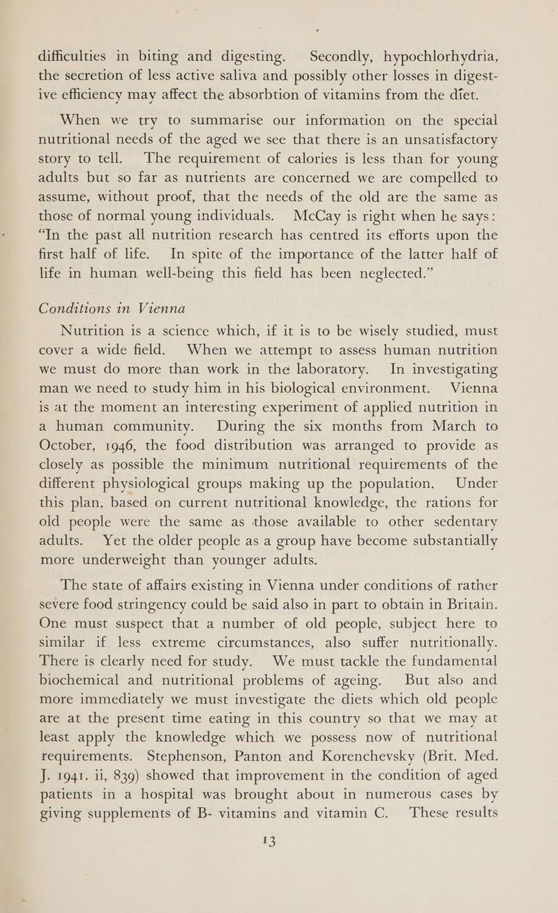 difficulties in biting and digesting. | Secondly, hypochlorhydria, the secretion of less active saliva and possibly other losses in digest- ive efficiency may affect the absorbtion of vitamins from the diet. When we try to summarise our information on the special nutritional needs of the aged we see that there is an unsatisfactory story to tell. The requirement of calories is less than for young adults but so far as nutrients are concerned we are compelled to assume, without proof, that the needs of the old are the same as those of normal young individuals. McCay is right when he says: “In the past all nutrition research has centred its efforts upon the first half of life. In spite of the importance of the latter half of life in human well-being this field has been neglected.” Conditions in Vienna Nutrition is a science which, if it is to be wisely studied, must cover a wide field. When we attempt to assess human nutrition we must do more than work in the laboratory. In investigating man we need to study him in his biological environment. Vienna is at the moment an interesting experiment of applied nutrition in a human community. During the six months from March to October, 1946, the food distribution was arranged to provide as closely as possible the minimum nutritional requirements of the different physiological groups making up the population. Under this plan, based on current nutritional knowledge, the rations for old people were the same as those available to other sedentary adults. Yet the older people as a group have become substantially more underweight than younger adults. The state of affairs existing in Vienna under conditions of rather severe food stringency could be said also in part to obtain in Britain. One must suspect that a number of old people, subject here to similar if less extreme circumstances, also suffer nutritionally. There is clearly need for study. We must tackle the fundamental biochemical and nutritional problems of ageing. But also and more immediately we must investigate the diets which old people are at the present time eating in this country so that we may at least apply the knowledge which we possess now of nutritional requirements. Stephenson, Panton and Korenchevsky (Brit. Med. J. 1941. ii, 839) showed that improvement in the condition of aged patients in a hospital was brought about in numerous cases by giving supplements of B- vitamins and vitamin C. These results FS