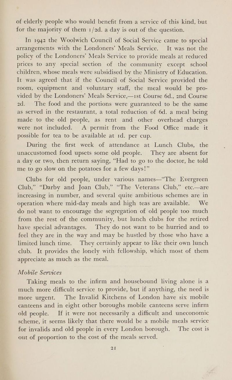 of elderly people who would benefit from a service of this kind, but for the majority of them 1/2d. a day is out of the question. In 1942 the Woolwich Council of Social Service came to special arrangements with the Londoners’ Meals Service. It was not the policy of the Londoners’ Meals Service to provide meals at reduced prices to any special section of the community except school children, whose meals were subsidised by the Ministry of Education. It was agreed that if the Council of Social Service provided the room, equipment and voluntary staff, the meal would be pro- vided by the Londoners’ Meals Service,—1st Course 6d., 2nd Course 2d. The food and the portions were guaranteed to be the same as served in the restaurant, a total reduction of 6d. a meal being made to the old people, as rent and other overhead charges were not included. A permit from the Food Office made it possible for tea to be available at 1d. per cup. During the first week of attendance at Lunch Clubs, the unaccustomed food upsets some old people. They are absent for a day or two, then return saying, “Had to go to the doctor, he told me to go slow on the potatoes for a few days!” Clubs for old people, under various names—“The Evergreen Club,” “Darby and Joan Club,” “The Veterans Club,” etc.—are increasing in number, and several quite ambitious schemes are in operation where mid-day meals and high teas are available. We do not want to encourage the segregation of old people too much from the rest of the community, but lunch clubs for the retired have special advantages. They do not want to be hurried and to feel they are in the way and may be hustled by those who have a limited lunch time. They certainly appear to like their own lunch club. It provides the lonely with fellowship, which most of them appreciate as much as the meal. Mobile Services Taking meals to the infirm and housebound living alone is a much more difficult service to provide, but if anything, the need is more urgent. The Invalid Kitchens of London have six mobile canteens and in eight other boroughs mobile canteens serve infirm old people. If it were not necessarily a difficult and uneconomic scheme, it seems likely that there would be a mobile meals service for invalids and old people in every London borough. The cost is out of proportion to the cost of the meals served.