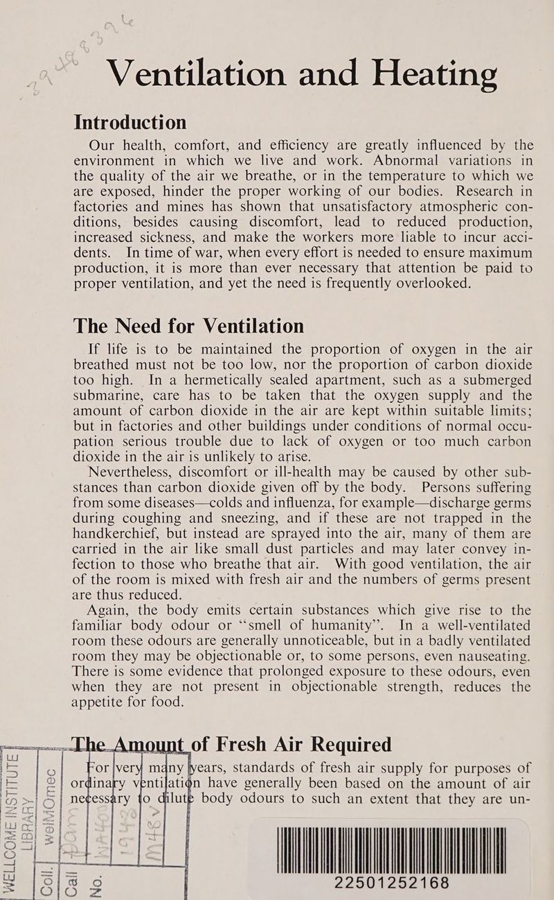 Ventilation and Heating Introduction Our health, comfort, and efficiency are greatly influenced by the environment in which we live and work. Abnormal variations in the quality of the air we breathe, or in the temperature to which we are exposed, hinder the proper working of our bodies. Research in factories and mines has shown that unsatisfactory atmospheric con- ditions, besides causing discomfort, lead to reduced production, increased sickness, and make the workers more liable to incur acci- dents. In time of war, when every effort is needed to ensure maximum production, it is more than ever necessary that attention be paid to proper ventilation, and yet the need is frequently overlooked. The Need for Ventilation If life is to be maintained the proportion of oxygen in the air breathed must not be too low, nor the proportion of carbon dioxide too high. In a hermetically sealed apartment, such as a submerged submarine, care has to be taken that the oxygen supply and the amount of carbon dioxide in the air are kept within suitable limits; but in factories and other buildings under conditions of normal occu- pation serious trouble due to lack of oxygen or too much carbon dioxide in the air is unlikely to arise. Nevertheless, discomfort or ill-health may be caused by other sub- stances than carbon dioxide given off by the body. Persons suffering from some diseases—colds and influenza, for example—discharge germs during coughing and sneezing, and if these are not trapped in the handkerchief, but instead are sprayed into the air, many of them are carried in the air like small dust particles and may later convey in- fection to those who breathe that air. With good ventilation, the air of the room is mixed with fresh air and the numbers of germs present are thus reduced. Again, the body emits certain substances which give rise to the familiar body odour or “‘smell of humanity’. In a well-ventilated room these odours are generally unnoticeable, but in a badly ventilated room they may be objectionable or, to some persons, even nauseating. There is some evidence that prolonged exposure to these odours, even when they are not present in objectionable strength, reduces the appetite for food. } Ly = years, standards of fresh air supply for purposes of a n have generally been based on the amount of air In } C) = os or © Ou ne © Ou O c Ee Nn (oma oe) Nn Sc Q Sy sab) 5 io’) * (mat i?) =) ot + =F pa) co ft =r i@) —< bald) = oO c fe ; { AN Oe 22501252168