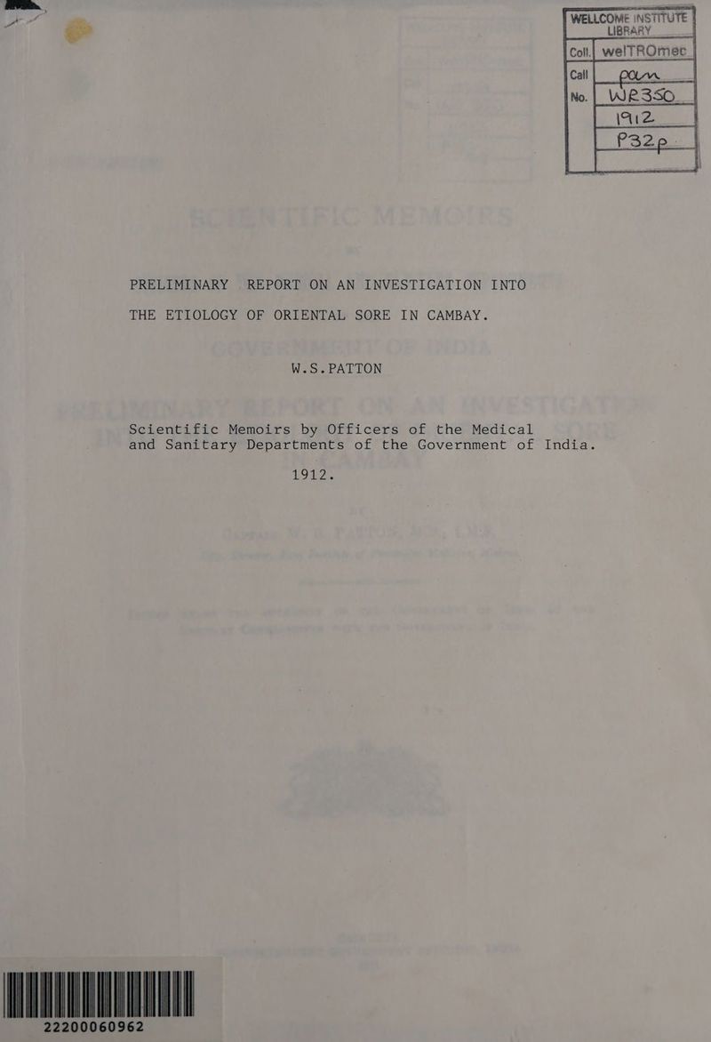 WELLCOME INSTITUTE | LIBRARY aa PRELIMINARY REPORT ON AN INVESTIGATION INTO THE ETIOLOGY OF ORIENTAL SORE IN CAMBAY. W.S.PATTON Scientific Memoirs by Officers of the Medical and Sanitary Departments of the Government of India. UGE? 22200060962