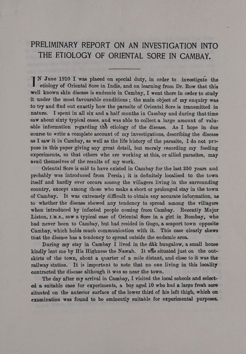 PRELIMINARY REPORT ON AN INVESTIGATION INTO THE ETIOLOGY OF ORIENTAL SORE IN CAMBAY. | N June 1910 I was placed on special duty, in order to investigate the etiology of Oriental Sore in India, and on learning from Dr. Row that this well known skin disease is endemic in Cambay, I went there in order to study it under the most favourable conditions ; the main object of my enquiry was to try and find out exactly how the parasite of Oriental Sore is transmitted in nature. I spent in all six and a half months in Cambay and during that time saw about sixty typical cases, and was able to collect a large amount of valu- able information regarding ths etiology of the disease. As I hope in due course to write a complete account of my investigations, describing the disease as I saw it in Cambay, as well as the life history of the parasite, I do not pro- pose in this paper giving any great detail, but merely recording my feeding experiments, so that others who are working at this, or allied parasites, may avail themselves of the results of my work. Oriental Sore is said to have existed in Cambay for the last 250 years and probably was introduced from Persia; it is definitely localised to the town itself and hardly ever occurs among the villagers living in the surrounding country, except among those who make a short or prolonged stay in the town of Cambay. It was extremely difficult to obtain any accurate information, as to whether the disease shewed any tendency to spread among the villagers when introduced by infected people coming from Cambay. Recently Major Liston, I.M.8., saw a typical case of Oriental Sore in a girl in Bombay, who had never been to Cambuy, but had resided in Gogo, a seaport town opposite Cambay, which holds much communication with it. This case clearly shews that the disease has a tendency to spread outside the endemic area. During my stay in Cambay I lived in the d&amp;k bungalow, a small house kindly lent me by His Highness the Nawab. It wis situated just on the out- skirts of the town, about a quarter of a mile distant, and close to it was the railway station. It is important to note that no one living in this locality contracted the disease although it was so near the town. The day after my arrival in Cambay, I visited the local schools and select- ed a suitable case for experiments, a boy aged 10 who had a large fresh sore situated on the anterior surface of the lower third of his left thigh, which on examination was found to be eminently suitable for experimental purposes,