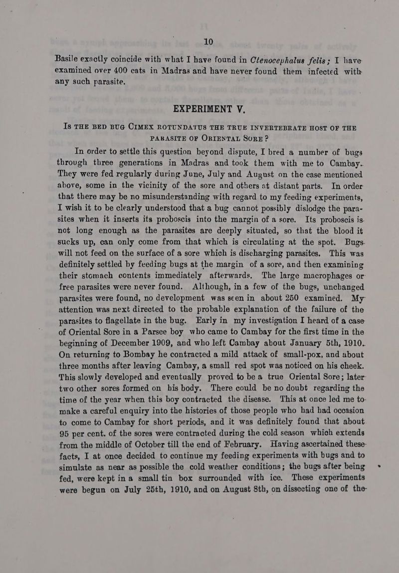 Basile exactly coincide with what I have found in Ctenocephalus felis; I have examined over 400 cats in Madras and have never found them infected with any such parasite. EXPERIMENT V, Is THE BED BUG CIMEX ROTUNDATUS THE TRUE INVERTEBRATE HOST OF THE PARASITE OF ORIENTAL SORE ? In order to settle this question beyond dispute, I bred a number of bugs through three generations in Madras and took them with me to Cambay. They were fed regularly during June, July and August on the case mentioned above, some in the vicinity of the sore and others at distant parts. In order that there may be no misunderstanding with regard to my feeding experiments, I wish it to be clearly understood that a bug cannot possibly dislodge the para- sites when it inserts its proboscis into the margin of a sore. Its proboscis is. not long enough as the parasites are deeply situated, so that the blood it sucks up, can only come from that which is circulating at the spot. Bugs. will not feed on the surface of a sore which is discharging parasites. This was definitely settled by feeding bugs at the margin of a sore, and then examining their stomach contents immediately afterwards. The large macrophages or free parasites were never found. Although, ina few of the bugs, unchanged parasites were found, no development was seen in about 250 examined. My attention was next directed to the probable explanation of the failure of the parasites to flagellate in the bug. Early in my investigation I heard of a case of Oriental Sore in a Parsee boy who came to Cambay for the first time in the beginning of December 1909, and who left Cambay about January 5th, 1910. On returning to Bombay he contracted a mild attack of small-pox, and about three months after leaving Cambay, a small red spot was noticed on his cheek. This slowly developed and eventually proved to be a true Oriental Sore; later two other sores formed on his body. There could be no doubt regarding the time of the year when this boy contracted the disease. ‘This at once led me to- wake a careful enquiry into the histories of those people who had had occasion to come to Cambay for short periods, and it was definitely found that about 95 per cent. of the sores were contracted during the cold season which extends from the middle of October till the end of February. Having ascertained these- facts, I at once decided to continue my feeding experiments with bugs and to simulate as near as possible the cold weather conditions; the bugs after being fed, were kept ina small tin box surrounded with ice. These experiments were begun on July 25th, 1910, and on August 8th, on dissecting one of the-