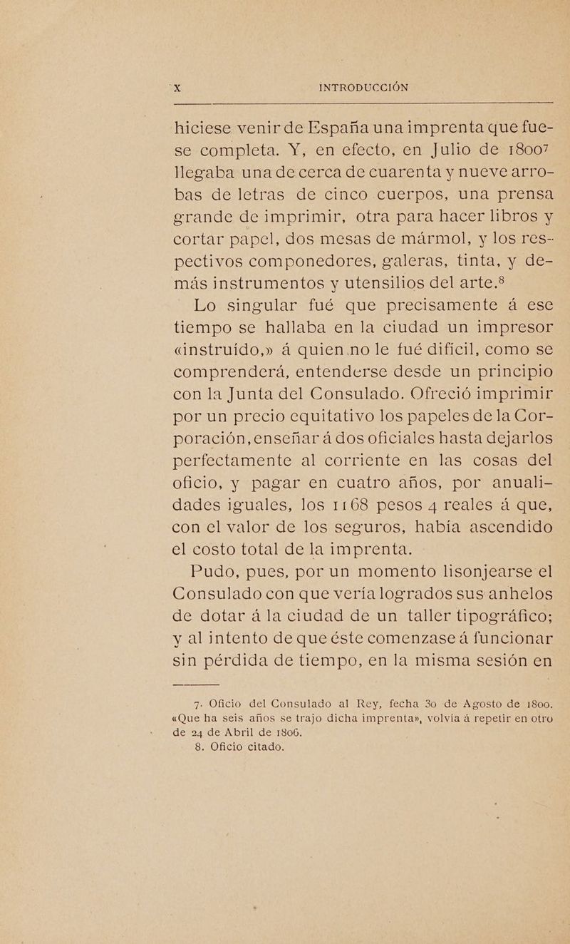 hiciese venir de España una imprenta que fue- se completa. Y, en efecto, en Julio de 18007 llegaba una de cerca de cuarenta y nueve arro- bas de letras de cinco cuerpos, una prensa erande de imprimir, otra para hacer libros y cortar papel, dos mesas de mármol, y los res- pectivos componedores, galeras, tinta, y de- más instrumentos y utensilios del arte.* Lo singular fué que precisamente á ese tiempo se hallaba en la ciudad un impresor «instruido,» á quien no le fué difícil, como se comprenderá, entenderse desde un principio con la Junta del Consulado. Ofreció imprimir por un precio equitativo los papeles de la Cor- poración, enseñar á dos oficiales hasta dejarlos perfectamente al corriente en las cosas del oficio, y pagar en cuatro años, por anuali- dades iguales, los 1168 pesos 4 reales á que, con el valor de los seguros, había ascendido el costo total de la imprenta. Pudo, pues, por un momento lisonjearse el Consulado con que vería logrados sus anhelos de dotar á la ciudad de un taller tipográfico; y al intento de que éste comenzase á funcionar sin pérdida de tiempo, en la misma sesión en 7. Oficio del Consulado al Rey, fecha 3o de Agosto de 1800. «Que ha seis años se trajo dicha imprenta», volvía á repetir en otro de 24 de Abril de 1806. 8. Oficio citado.