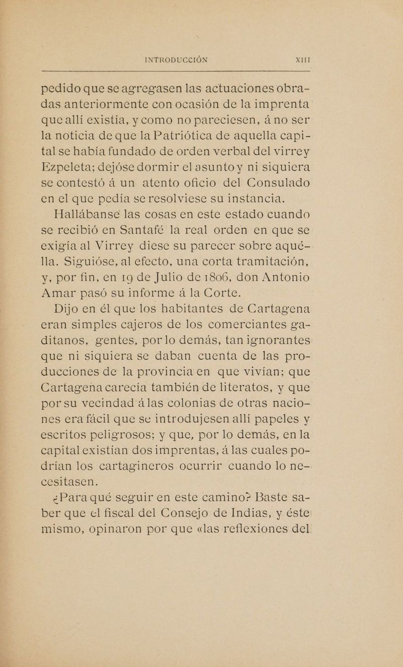 pedido que se agregasen las actuaciones obra- das anteriormente con ocasión de la imprenta que allí existía, y como no pareciesen, áno ser la noticia de que la Patriótica de aquella capi- tal se había fundado de orden verbal del virrey Ezpeleta; dejóse dormir el asunto y ni siquiera se contestó á un atento oficio del Consulado en el que pedía se resolviese su instancia. Hallábanse las cosas en este estado cuando se recibió en Santafé la real orden en que se exigía al Virrey diese su parecer sobre aqué- lla. Siguióse, al efecto, una corta tramitación, y, por fin, en 19 de Julio de 1806, don Antonio Amar pasó su informe á la Corte. Dijo en él que los habitantes de Cartagena eran simples cajeros de los comerciantes ga- ditanos, gentes, porlo demás, tan ignorantes que ni siquiera se daban cuenta de las pro- ducciones de la provincia en que vivían; que Cartagena carecía también de literatos, y que por su vecindad álas colonias de otras nacio- nes era fácil que se introdujesen allí papeles y escritos peligrosos; y que, por lo demás, en la capital existian dos imprentas, á las cuales po- drían los cartagineros ocurrir cuando lo ne- cesitasen. ¿Para qué seguir en este camino? Baste sa- ber que cl fiscal del Consejo de Indias, y éste mismo, Opinaron por que «las reflexiones del