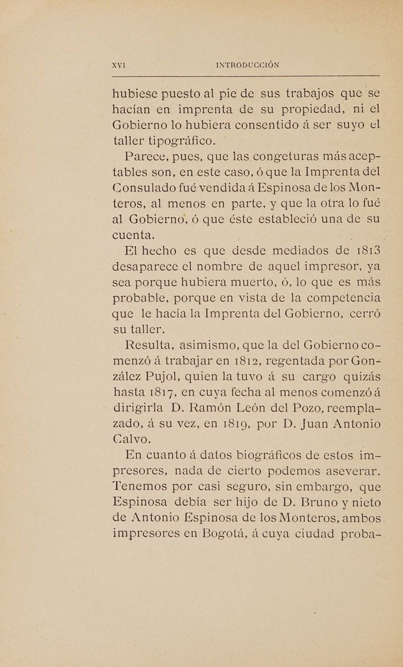 hubiese puesto al pie de sus trabajos que se hacían en imprenta de su propiedad, ni el Gobierno lo hubiera consentido á ser suyo el taller tipográfico. Parece, pues, que las congeturas más acep- tables son, en este caso, óque la Imprenta del Consulado fué vendida á Espinosa delos Mon- teros, al menos en parte, y que la otra lo fué al Gobierno, ó que éste estableció una de su cuenta. : El hecho es que desde mediados de 1813 desaparece el nombre de aquel impresor, ya sea porque hubiera muerto, ó, lo que es más probable, porque en vista de la competencia que le hacía la Imprenta del Gobierno, cerró su taller. Resulta, asimismo, que la del Gobierno co- menzó á trabajar en 1812, regentada por Gon- zález Pujol, quien la tuvo á su cargo quizás hasta 1817, en cuya fecha al menos comenzóá dirigirla D. Ramón León del Pozo, reempla- zado, á su vez, en 1819, por D. Juan Antonio Calvo. | En cuanto á datos biográficos de estos im- presores, nada de cierto podemos aseverar. Tenemos por casi seguro, sin embargo, que Espinosa debía ser hijo de D. Bruno y nieto de Antonio Espinosa de los Monteros, ambos. impresores en Bogotá, á cuya ciudad proba-