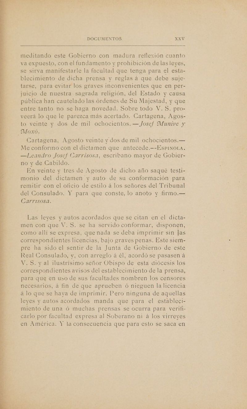 meditando este Gobierno con madura reflexión cuanto va expuesto, con el fundamento y prohibición de las leyes, se sirva manifestarle la facultad que tenga para el esta- blecimiento de dicha prensa y reglas á que debe suje- tarse, para evitar los graves inconvenientes que en per- juicio de nuestra sagrada religión, del Estado y causa pública han cautelado las órdenes de Su Majestad, y que entre tanto no se haga novedad. Sobre todo V. S. pro- veerá lo que le parezca más acertado. Cartagena, Agos- to veinte y dos de mil ochocientos. — Josef Munive y _Moxó. Cartagena, Agosto veinte v dos de mil ochocientos.— Me conformo con el dictamen que antecede.—-EsPINoLa. —Leandro Josef Carrisosa, escribano mayor de Gobier- no y de Cabildo. | En veinte y tres de Agosto de dicho año saqué testi- monio del dictamen y auto de su conformación para remitir con el oficio de estilo á los señores del Tribunal del Consulado. Y para que conste, lo anoto y firmo.— Carrisosa. Las leyes y autos acordados que se citan en el dicta- men con que V. S. se ha servido conformar, disponen, como allí se expresa, que nada se deba imprimir sin Jas correspondientes licencias, bajo graves penas. Este siem- pre ha sido el sentir de la Junta de Gobierno de este Real Consulado, v, con arreglo á él, acordó se pasasen á V.S. y al ¡lustrísimo señor Obispo de esta diócesis los correspondientes avisos del establecimiento de la prensa, para que en uso de sus facultades nombren los censores necesarios, á fin de que aprueben ó nieguen la licencia á lo que se hava de imprimir. Pero ninguna de aquellas leyes y autos acordados manda que para el estableci- miento de una ó muchas prensas se ocurra para verifi- carlo por facultad expresa al Soberano ni á los virreyes en América: Y la consecuencia que para esto se saca en