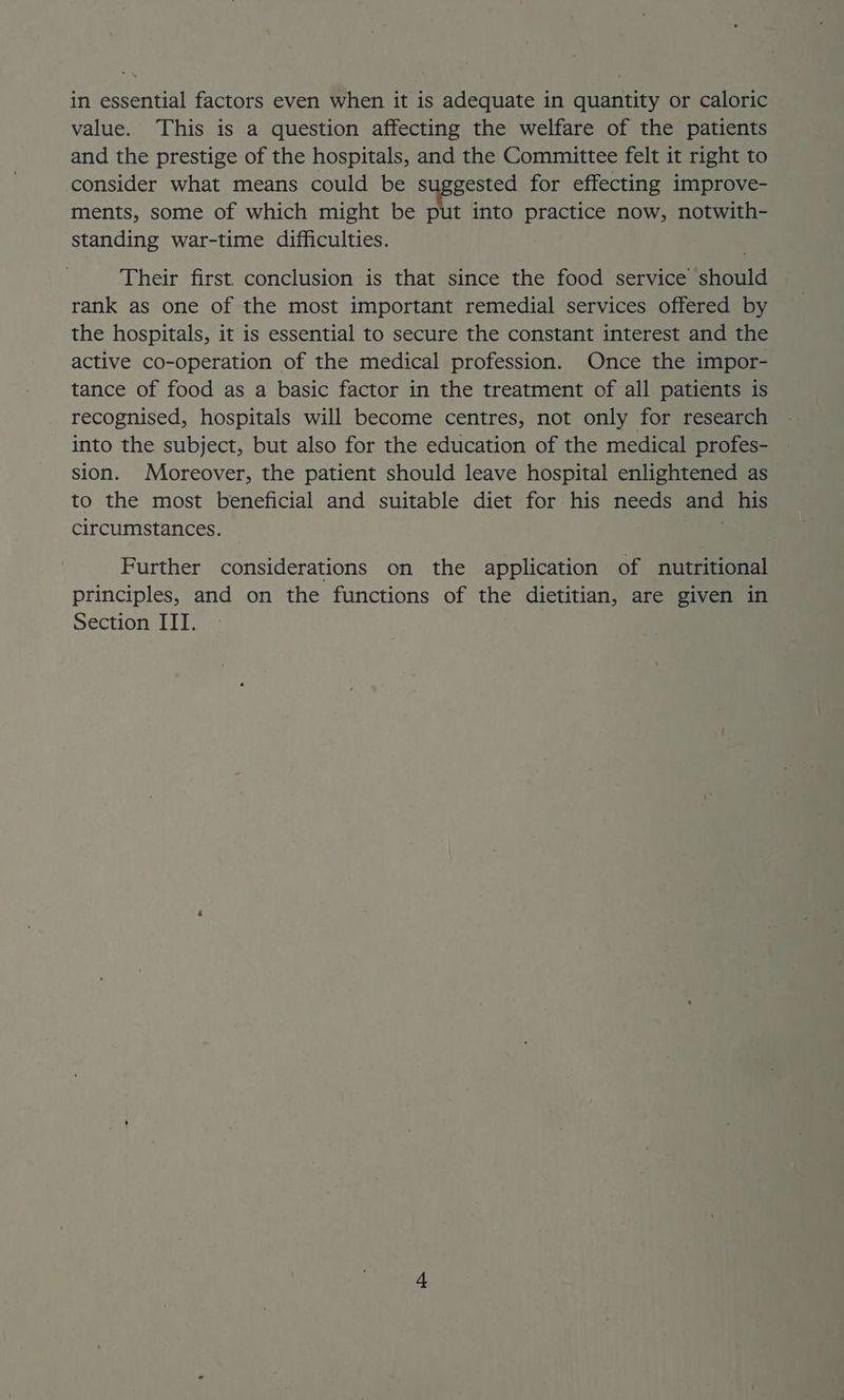 value. This is a question affecting the welfare of the patients and the prestige of the hospitals, and the Committee felt it right to consider what means could be suggested for effecting improve- ments, some of which might be put into practice now, notwith- standing war-time difficulties. Their first. conclusion is that since the food service should rank as one of the most important remedial services offered by the hospitals, it is essential to secure the constant interest and the active co-operation of the medical profession. Once the impor- tance of food as a basic factor in the treatment of all patients is recognised, hospitals will become centres, not only for research into the subject, but also for the education of the medical profes- sion. Moreover, the patient should leave hospital enlightened as to the most beneficial and suitable diet for his needs and his circumstances. Further considerations on the application of nutritional principles, and on the functions of the dietitian, are given in Section ITT.