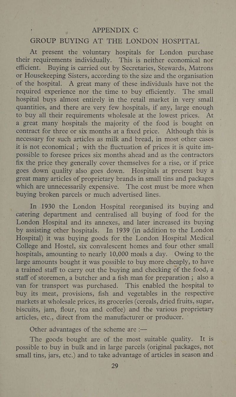 GROUP BUYING AT THE LONDON HOSPITAL At present the voluntary hospitals for London purchase their requirements individually. This is neither economical nor efficient. Buying is carried out by Secretaries, Stewards, Matrons or Housekeeping Sisters, according to the size and the organisation of the hospital. A great many of these individuals have not the required experience nor the time to buy efficiently. The small hospital buys almost entirely in the retail market in very small quantities, and there are very few hospitals, if any, large enough to buy all their requirements wholesale at the lowest prices. At a great many hospitals the majority of the food is bought on contract for three or six months at a fixed price. Although this is necessary for such articles as milk and bread, in most other cases it is not economical ; with the fluctuation of prices it is quite im- possible to foresee prices six months ahead and as the contractors fix the price they generally cover themselves for a rise, or if price goes down quality also goes down. Hospitals at present buy a great many articles of proprietary brands in small tins and packages which are unnecessarily expensive.. The cost must ‘be more when buying broken parcels or much advertised lines. In 1930 the London Hospital reorganised its buying and catering department and centralised all buying of food for the London Hospital and its annexes, and later increased its buying by assisting other hospitals. In 1939 (in addition to the London Hospital) it was buying goods for the London Hospital Medical College and Hostel, six convalescent homes and four other small hospitals, amounting to nearly 10,000 meals a day. Owing to the large amounts bought it was possible to buy more-cheaply, to have a trained staff to carry out the buying and checking of the food, a staff of storemen, a butcher and a fish man for preparation ; also a van for transport was purchased. This enabled the hospital to buy its meat, provisions, fish and vegetables in the respective markets at wholesale prices, its groceries (cereals, dried fruits, sugar, biscuits, jam, flour, tea and coffee) and the various proprietary articles, etc., direct from the manufacturer or producer. © Other advantages of the scheme are :— The goods bought are of the most suitable quality. It is possible to buy in bulk and in large parcels (original packages, not small tins, jars, etc.) and to take advantage of articles in season and .