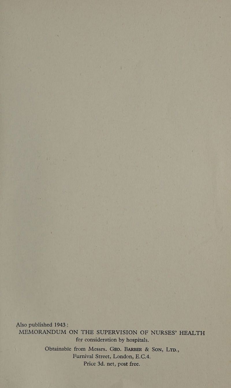 Also published 1943 : MEMORANDUM ON THE SUPERVISION OF NURSES’? HEALTH for consideration by hospitals. Obtainable from Messrs. GEO. BARBER & SON, LTD., Furnival Street, London, E.C.4. Price 3d. net, post free.