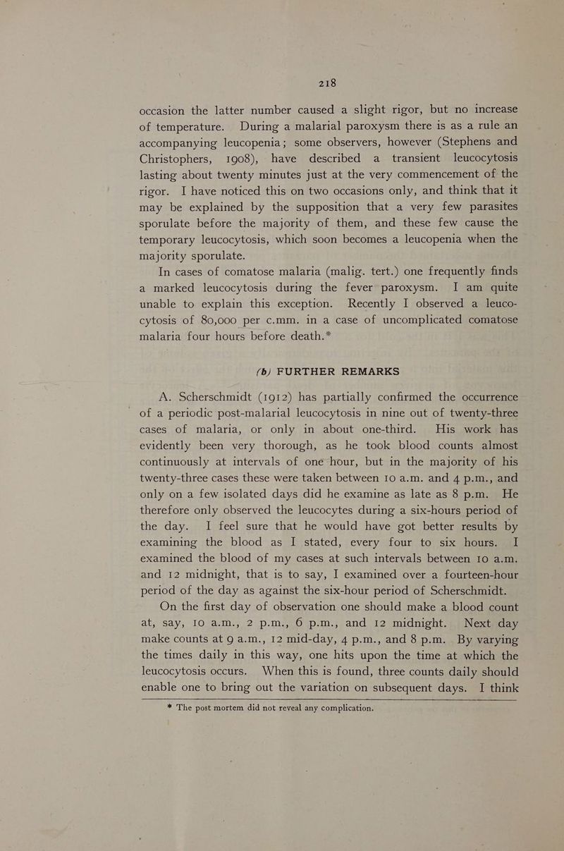 occasion the latter number caused a slight rigor, but no increase of temperature. During a malarial paroxysm there is as a rule an accompanying leucopenia; some observers, however (Stephens and Christophers, 1908), have described a transient leucocytosis lasting about twenty minutes just at the very commencement of the rigor. I have noticed this on two occasions only, and think that it may be explained by the supposition that a very few parasites sporulate before the majority of them, and these few cause the temporary leucocytosis, which soon becomes a leucopenia when the majority sporulate. In cases of comatose malaria (malig. tert.) one frequently finds a marked leucocytosis during the fever paroxysm. I am quite unable to explain this exception. Recently I observed a leuco- cytosis of 80,000 per c.mm. in a case of uncomplicated comatose malaria four hours before death.* (b) FURTHER REMARKS A. Scherschmidt (1912) has partially confirmed the occurrence of a periodic post-malarial leucocytosis in nine out of twenty-three cases of malaria, or only in about one-third. His work has evidently been very thorough, as he took blood counts almost continuously at intervals of one hour, but in the majority of his twenty-three cases these were taken between 10 a.m. and 4 p.m., and only on a few isolated days did he examine as late as 8 p.m. He therefore only observed the leucocytes during a six-hours period of the day. I feel sure that he would have got better results by examining the blood as I stated, every four to six hours. I examined the blood of my cases at such intervals between IO a.m. and 12 midnight, that is to say, I examined over a fourteen-hour period of the day as against the six-hour period of Scherschmidt. On the first day of observation one should make a blood count at, say, 10 a.m., 2 p.m., 6 p.m., and 12 midnight. Next day make counts at 9 a.m., 12 mid-day, 4 p.m., and 8 p.m. By varying the times daily in this way, one hits upon the time at which the leucocytosis occurs. When this is found, three counts daily should enable one to bring out the variation on subsequent days. I think * The post mortem did not reveal any complication.