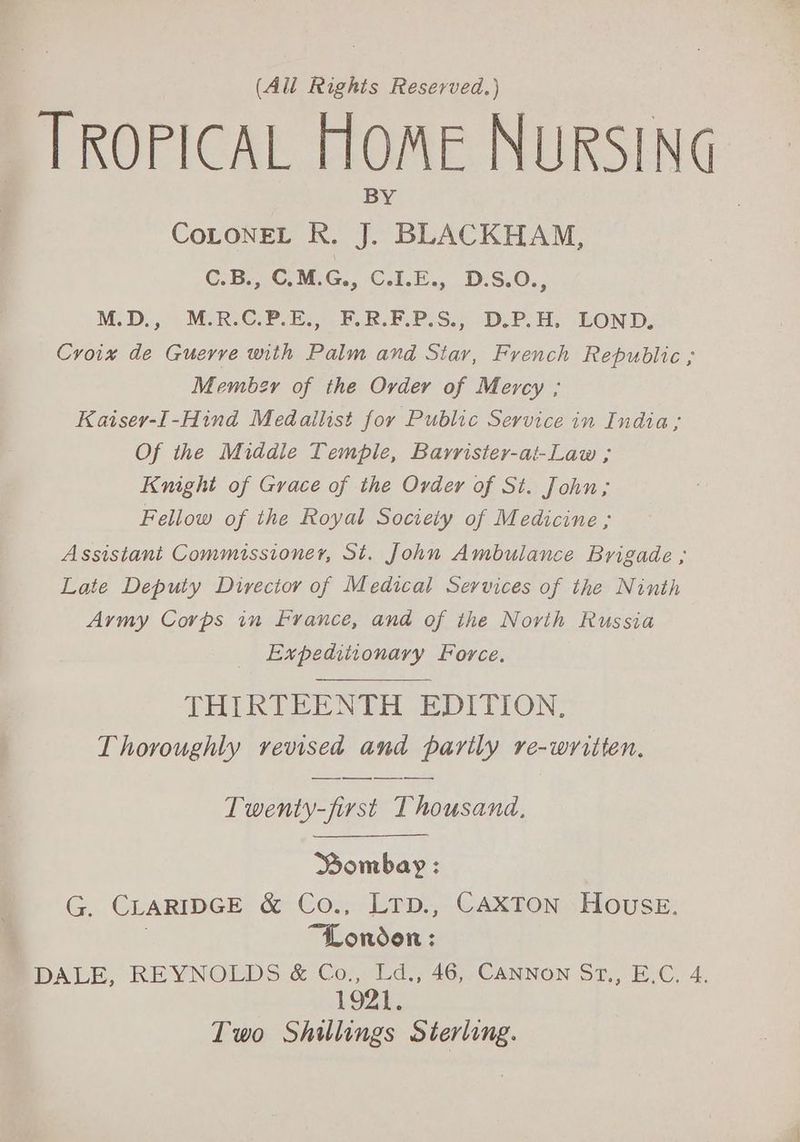 (All Righis Reserved.) TROPICAL HOME NURSING CoLONEL R. J. BLACKHAM, C.B., C.M.G., C.I.E., D.S.O., M.D., M.R.C.P.E., F.R.F.P.S., D.P.H. LOND, Croix de Guerre with Palm and Star, French Republic ; Membzr of the Order of Mercy ; Kaisey-I-Hind Medallist for Public Service in India; Of the Middle Temple, Barrister-at-Law ; Knight of Grace of the Order of St. John; Fellow of the Royal Society of Medicine ; Assistant Commissioner, St. John Ambulance Brigade ; Late Deputy Directoy of Medical Services of the Ninth Army Corps in France, and of the Norvih Russia Expeditionary Force. THIRTEENTH EDITION, Thoroughly revised and parily re-written. Twenty-first Thousand, Bombay : G. CLARIDGE &amp; Co., LtTp., CAXTON House. “London : DALE, REYNOLDS &amp; oe 46, CANNON Sr., E.C. 4. 1921. Two Shillings Sterling.