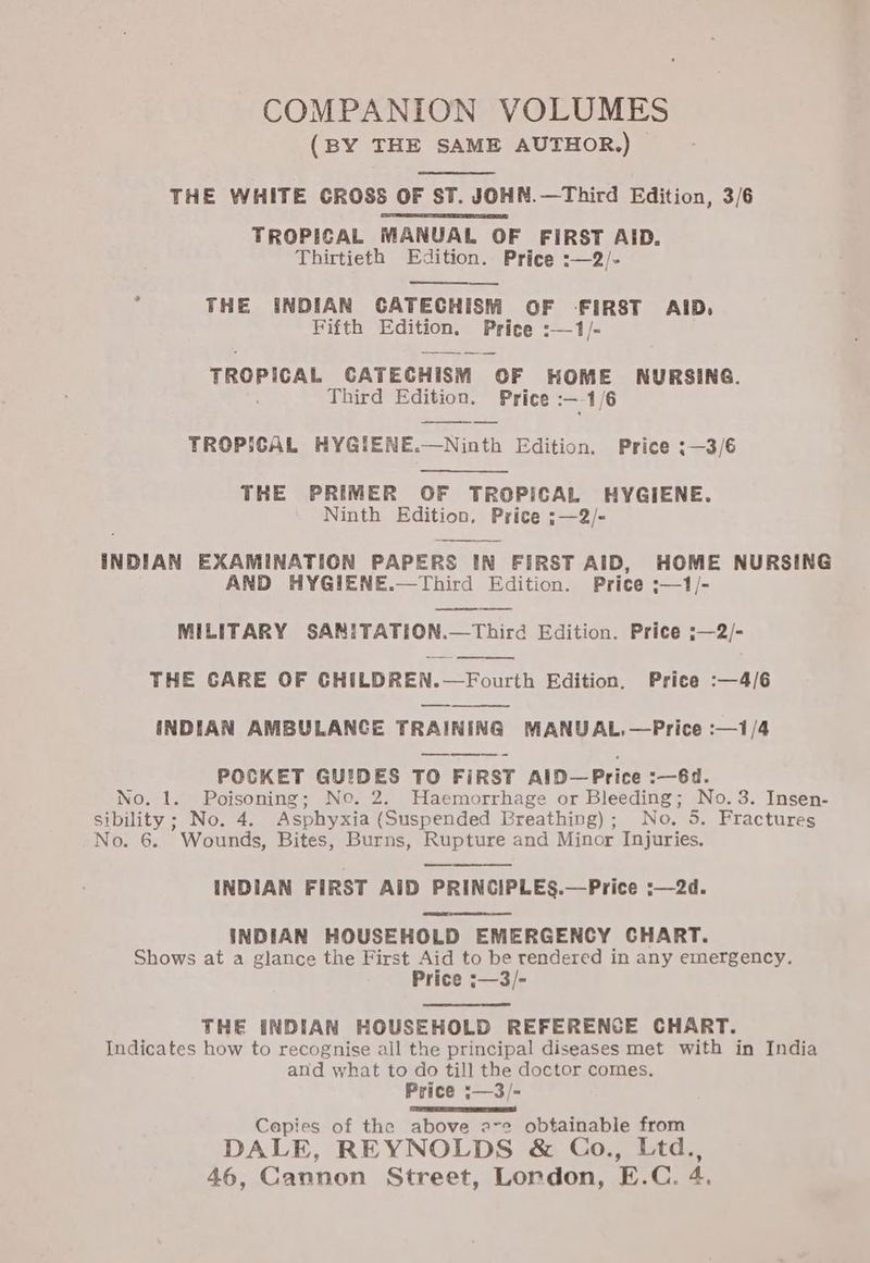COMPANION VOLUMES (BY THE SAME AUTHOR.) THE WHITE CROSS OF ST. JOHN.—Third Edition, 3/6 TROPICAL MANUAL OF FIRST AID. Thirtieth Edition. Price :—2/- 3 THE INDIAN GATECHISM OF -FIRST AID, Fifth Edition. Price :—1/- TROPICAL CATECHISM OF HOME NURSING. Third Edition. Price 1/6 TROPICAL HYGIENE.—Ninth Edition. Price :—3/6 THE PRIMER OF TROPICAL HYGIENE. Ninth Edition. Price ;—2/- INDIAN EXAMINATION PAPERS IN FIRST AID, HOME NURSING AND HYGIENE.—Third Edition. Price ;—1/- MILITARY SANITATION.—Third Edition. Price ;—2/- THE CARE OF CHILDREN.—Fourth Edition. Price :—4/6 INDIAN AMBULANCE TRAINING MANUAL.—Price :—1/4 POCKET GUIDES TO FIRST AlD—Price :—6d. No. 1. Poisoning; Ne. 2. Haemorrhage or Bleeding; No. 3. Insen- sibility ; No. 4. Asphyxia (Suspended Breathing); No. 5. Fractures No. 6. Wounds, Bites, Burns, Rupture and Minor Injuries. INDIAN FIRST AiD PRINCIPLES.—Price :—2d. INDIAN HOUSEHOLD EMERGENCY CHART. Shows at a glance the First Aid to be rendered in any emergency. Price :—3/- THE INDIAN HOUSEHOLD REFERENCE CHART. Indicates how to recognise all the principal diseases met with in India and what to do till the doctor comes. Price ‘—3/- Capies of the above a-e obtainable from DALE, REYNOLDS & Co., Ltd.,