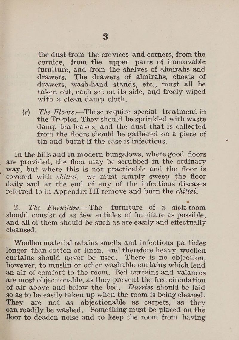 the dust from the crevices and corners, from the cornice, from the upper parts of immovable furniture, and from the shelves of almirahs and drawers. The drawers of almirahs, chests of drawers, wash-hand stands, etc., must all be taken out, each set on its side, and freely wiped with a clean damp cloth. (c) The Floorvs.—These require special treatment in the Tropics. They should be sprinkled with waste damp tea leaves, and the dust that is collected from the floors should be gathered on a piece of tin and burnt if the case is infectious. In the hills and in modern bungalows, where good floors are provided, the floor may be scrubbed in the ordinary way, but where this is not practicable and the floor is covered with chittai, we must simply sweep the floor daily and at the end of any of the infectious diseases referred to in Appendix III remove and burn the chittat. . 2. The Fuyrniture-—The furniture of a sick-room should consist of as few articles of furniture as possible, and all of them should be such as are easily and effectually cleansed. Woollen material retains smells and infectious particles longer than cotton or linen, and therefore heavy woollen curtains should never be used. There is no objection, however, to muslin or other washable curtains which lend an air of comfort to the room. Bed-curtains and valances are most objectionable, as they prevent the free circulation of air above and below the bed. Durries should be laid so as to be easily taken up when the room is being cleaned. They are not as objectionable as carpets, as they can readily be washed.. Something must be placed on the floor to deaden noise and to keep the room from having