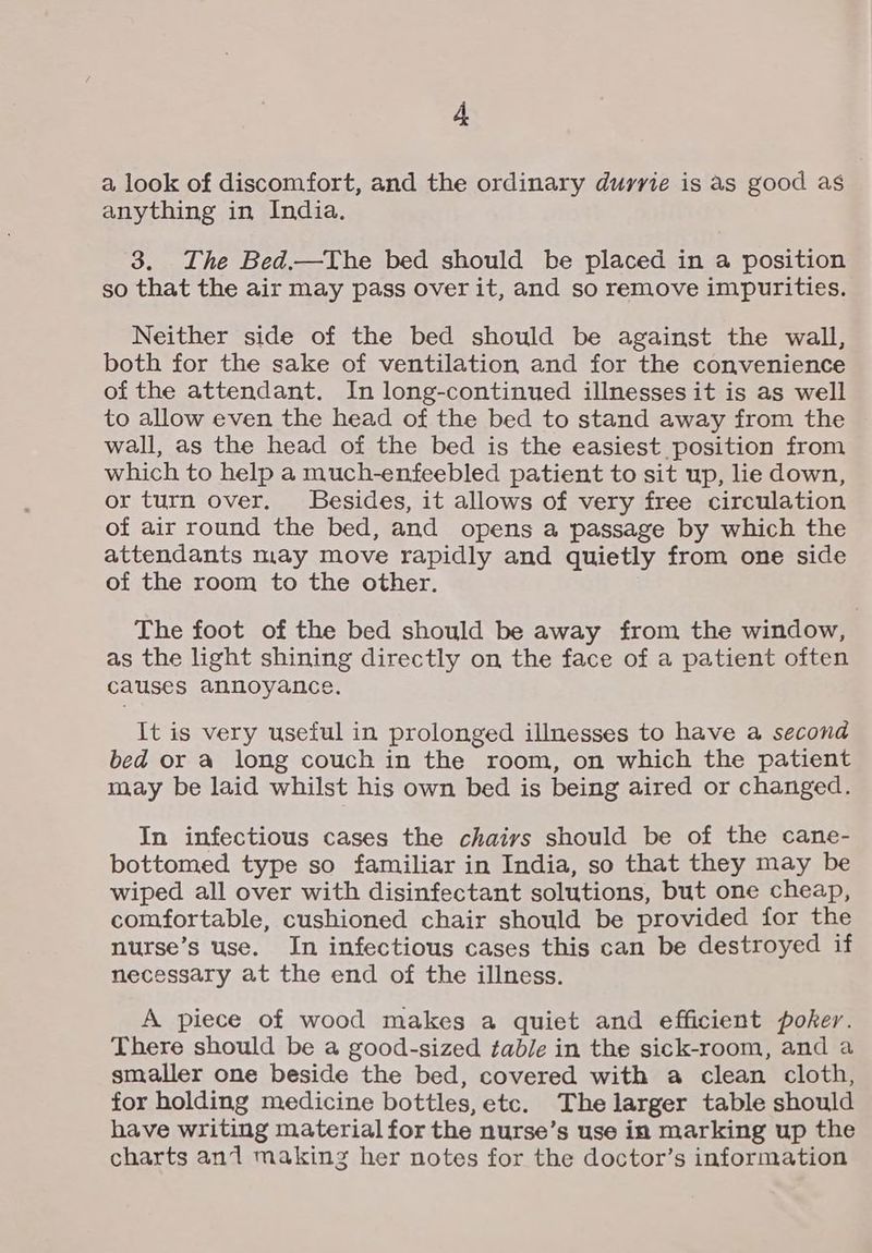 a look of discomfort, and the ordinary durrie is as good as anything in India. 3. The Bed.—The bed should be placed in a position so that the air may pass over it, and so remove impurities. Neither side of the bed should be against the wall, both for the sake of ventilation and for the convenience of the attendant. In long-continued illnesses it is as well to allow even the head of the bed to stand away from the wall, as the head of the bed is the easiest position from which to help a much-enfeebled patient to sit up, lie down, or turn over. Besides, it allows of very free circulation of air round the bed, and opens a passage by which the attendants may move rapidly and quietly from one side of the room to the other. The foot of the bed should be away from the window, as the light shining directly on the face of a patient often causes annoyance. It is very useful in prolonged illnesses to have a second bed or a long couch in the room, on which the patient may be laid whilst his own bed is being aired or changed. In infectious cases the chaivs should be of the cane- bottomed type so familiar in India, so that they may be wiped all over with disinfectant solutions, but one cheap, comfortable, cushioned chair should be provided for the nurse’s use. In infectious cases this can be destroyed if necessary at the end of the illness. A piece of wood makes a quiet and efficient poker. There should be a good-sized table in the sick-room, and a smaller one beside the bed, covered with a clean cloth, for holding medicine bottles, etc. The larger table should have writing material for the nurse’s use in marking up the charts an1 making her notes for the doctor’s information