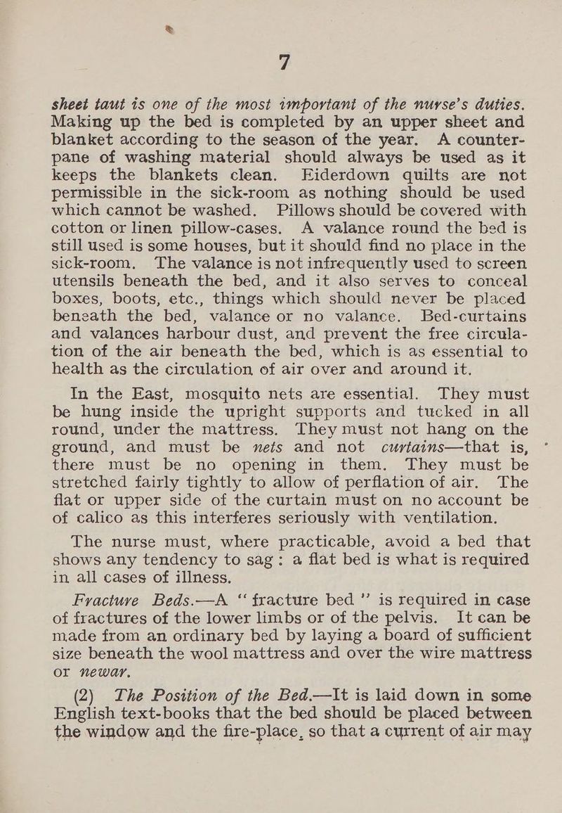 sheet taut is one of the most 1mportant of the nurse’s duties. Making up the bed is completed by an upper sheet and blanket according to the season of the year. <A counter- pane of washing material should always be used as it keeps the blankets clean. Eiderdown quilts are not permissible in the sick-room as nothing should be used which cannot be washed. Pillows should be covered with cotton or linen pillow-cases. A valance round the bed is still used is some houses, but it should find no place in the sick-room, The valance is not infrequently used to screen utensils beneath the bed, and it also serves to conceal boxes, boots, etc., things which should never be placed beneath the bed, valance or no valance. Bed-curtains and valances harbour dust, and prevent the free circula- tion of the air beneath the bed, which is as essential to health as the circulation of air over and around it. In the East, mosquito nets are essential. They must be hung inside the upright supports and tucked in all round, under the mattress. They must not hang on the ground, and must be nets and not curtains—that is, there must be no opening in them. They must be stretched fairly tightly to allow of perflation of air, The flat or upper side of the curtain must on no account be of calico as this interferes seriously with ventilation. The nurse must, where practicable, avoid a bed that shows any tendency to sag: a flat bed is what is required in all cases of illness. Fracture Beds.—A ‘‘ fracture bed ”’ is required in case of fractures of the lower limbs or of the pelvis. It can be made from an ordinary bed by laying a board of sufficient size beneath the wool mattress and over the wire mattress or newar. (2) The Position of the Bed.—It is laid down in some English text-books that the bed should be placed between the window and the fire-place, so that a current of air may