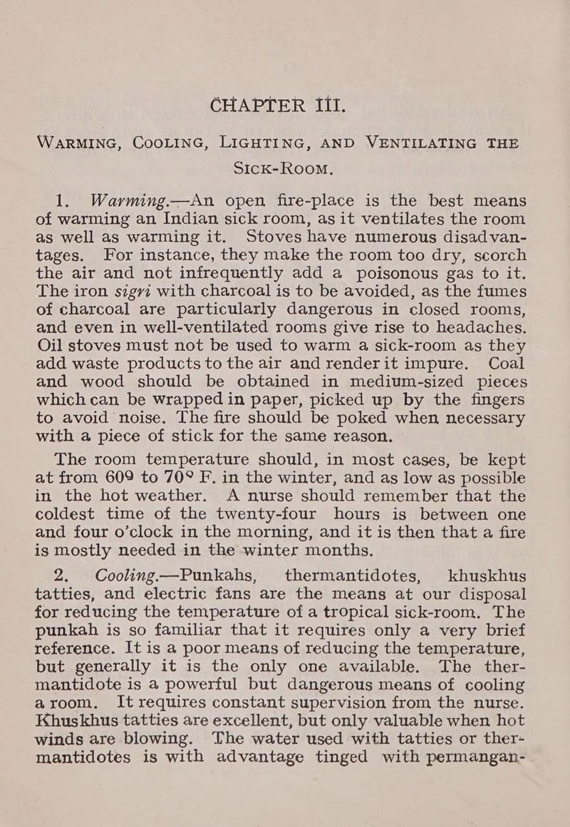 WARMING, CooLING, LIGHTING, AND VENTILATING THE SicK-Room. 1. Warming.—An open, fire-place is the best means of warming an Indian sick room, as it ventilates the room as well as warming it. Stoves have numerous disadvan- tages. For instance, they make the room too dry, scorch the air and not infrequently add a poisonous gas to it. The iron sigyi with charcoal is to be avoided, as the fumes of charcoal are particularly dangerous in closed rooms, and even in well-ventilated rooms give rise to headaches. Oil stoves must not be used to warm a sick-room as they add waste products to the air and renderit impure. Coal and wood should be obtained in medium-sized pieces which can be wrapped in paper, picked up by the fingers to avoid noise. The fire should be poked when necessary with a piece of stick for the same reason. The room temperature should, in most cases, be kept at from 609 to 70° F. in the winter, and as low as possible in the hot weather. A nurse should remember that the coldest time of the twenty-four hours is between one and four o’clock in the morning, and it is then that a fire is mostly needed in the winter months. 2. Cooling—Punkahs, thermantidotes, khuskhus tatties, and electric fans are the means at our disposal for reducing the temperature of a tropical sick-room. The punkah is so familiar that it requires only a very brief reference. It is a poor means of reducing the temperature, but generally it is the only one available. The ther- mantidote is a powerful but dangerous means of cooling aroom. It requires constant supervision from the nurse. Khuskhus tatties are excellent, but only valuable when hot winds are blowing. The water used with tatties or ther- mantidotes is with advantage tinged with permangan-