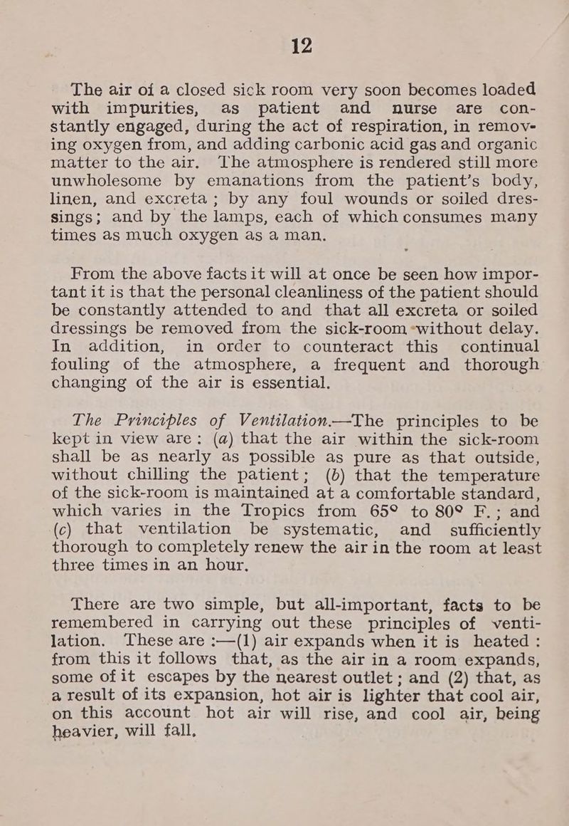 The air of a closed sick room very soon becomes loaded with impurities, as patient and nurse are con- stantly engaged, during the act of respiration, in remov- ing oxygen from, and adding carbonic acid gas and organic matter to the air. The atmosphere is rendered still more unwholesome by emanations from the patient’s body, linen, and excreta; by any foul wounds or soiled dres- sings; and by the lamps, each of which consumes many times as much oxygen as a man. From the above facts it will at once be seen how impor- tant it is that the personal cleanliness of the patient should be constantly attended to and that all excreta or soiled dressings be removed from the sick-room «without delay. In addition, in order to counteract this continual fouling of the atmosphere, a frequent and thorough changing of the air is essential. The Principles of Ventilation——The principles to be kept in view are; (a) that the air within the sick-room shall be as nearly as possible as pure as that outside, without chilling the patient; (b) that the temperature of the sick-room is maintained at a comfortable standard, which varies in the Tropics from 65° to 80° F.; and (c) that ventilation be systematic, and _ sufficiently thorough to completely renew the air in the room at least three times in an hour. There are two simple, but all-important, facts to be remembered in carrying out these principles of venti- lation. These are :—(1) air expands when it is heated : from this it follows that, as the air in a room expands, some of it escapes by the nearest outlet ; and (2) that, as a result of its expansion, hot air is lighter that cool air, on this account hot air will rise, and cool air, being heavier, will fall,