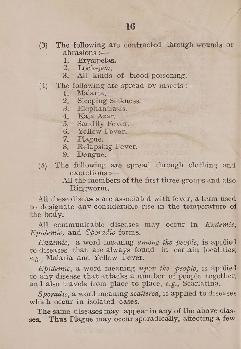 (3) The following are contracted through wounds or abrasions :— 1. Erysipelas. 2. Lock-jaw. 3. All kinds of blood-poisoning. (4) The following are spread by insects :— Malaria. Sleeping Sickness. Elephantiasis. Kala Azar. Sandfly Fever. Yellow Fever. Plague. Relapsing Fever. Dengue. So ae ee (5) The following are spread through clothing and excretions :— All the members of the first three groups and also Ringworm. All these diseases are associated with fever, a term used to designate any considerable rise in the temperature of the body. All communicable diseases may occur in Endemic, Epidemic, and Sporadic forms. Endemic, a word meaning among the people, is applied to diseases that are always found in certain localities, e.g., Malaria and Yellow Fever. Epidemic, a word meaning upon the people, is applied to any disease that attacks a number of people together, and also travels from place to place, e.g., Scarlatina. Sporadic, a word meaning scattered, is applied to diseases which occur in isolated cases. The same diseases may appear in any of the above clas- ses. Thus Plague may occur sporadically, affecting a few