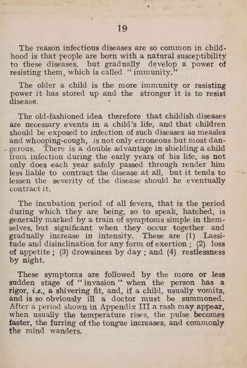 The reason infectious diseases are so common in child- hood is that people are born with a natural susceptibility to these diseases, but gradually develop a power of resisting them, which is called ‘‘ immunity.” The older a child is the more immunity or resisting power it has stored up and the stronger it is to resist disease. 2 The old-fashioned idea therefore that childish diseases are necessary events in a child’s life, and that children should be exposed to infection of such diseases as measles and whooping-cough, is not only erroneous but most dan- -gerous. There is a double advantage in shielding a child from infection during the early years of his life, as not only does each year safely passed through render him less liable to contract the disease at all, but it tends to lessen the severity of the disease should he eventually contract it. The incubation period of all fevers, that is the period during which they are being, so to speak, hatched, is generally marked by a train of symptoms simple in them- selves, but significant when they occur together and gradually increase in intensity. These are (1) Lassi- tude and disinclination for any form of exertion ; (2) loss of appetite ; (3) drowsiness by day ; and (4) restlessness by night. These symptoms are followed by the more or less sudden stage of ‘‘invasion’’ when the person has a rigor, 7.¢., a shivering fit, and, if a child, usually vomits, and is so obviously ill a doctor must be summoned, After a period shown in Appendix ITI a rash may appear, when usually the temperature rises, the pulse becomes faster, the furring of the tongue increases, and commonly the mind wanders.