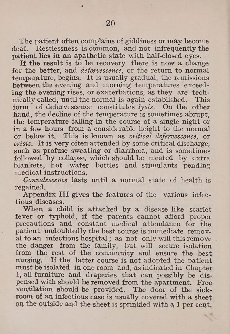 The patient often complains of giddiness or may become deaf. Restlessness is common, and not infrequently the patient lies in an apathetic state with half-closed eyes. If the result is to be recovery there is now a change for the better, and defervescence, or the return to normal temperature, begins. It is usually gradual, the remissions between the evening and morning temperatures exceed- ing the evening rises, or exacerbations, as they are tech- nically called, until the normal is again established. This form of defervescence constitutes /ysis. On the other hand, the decline of the temperature is sometimes abrupt, the temperature falling in the course of a single night or in a few hours from a considerable height to the normal or below it. This is known as critical defervescence, or crisis. It is very often attended by some critical discharge, such as profuse sweating or diarrhoea, and is sometimes followed by collapse, which should be treated by extra blankets, hot water bottles and stimulants pending medical instructions. Convalescence lasts until a normal state of health is regained. Appendix III gives the features of the various infec- tious diseases. When a child is attacked by a disease like scarlet fever or typhoid, if the parents cannot afford proper precautions and constant medical attendance for the patient, undoubtedly the best course is immediate remov- alto an infectious hospital; as not only will this remove . the danger from the family, but will secure isolation from the rest of the community and ensure the best nursing. If the latter course is not adopted the patient must be isolated in one room and, as indicated in Chapter I, all furniture and draperies that can possibly be dis- pensed with should be removed from the apartment. Free ventilation should be provided. The door of the sick- room of an infectious case is usually covered with a sheet on the outside and the sheet is sprinkled with a 1 per cent,
