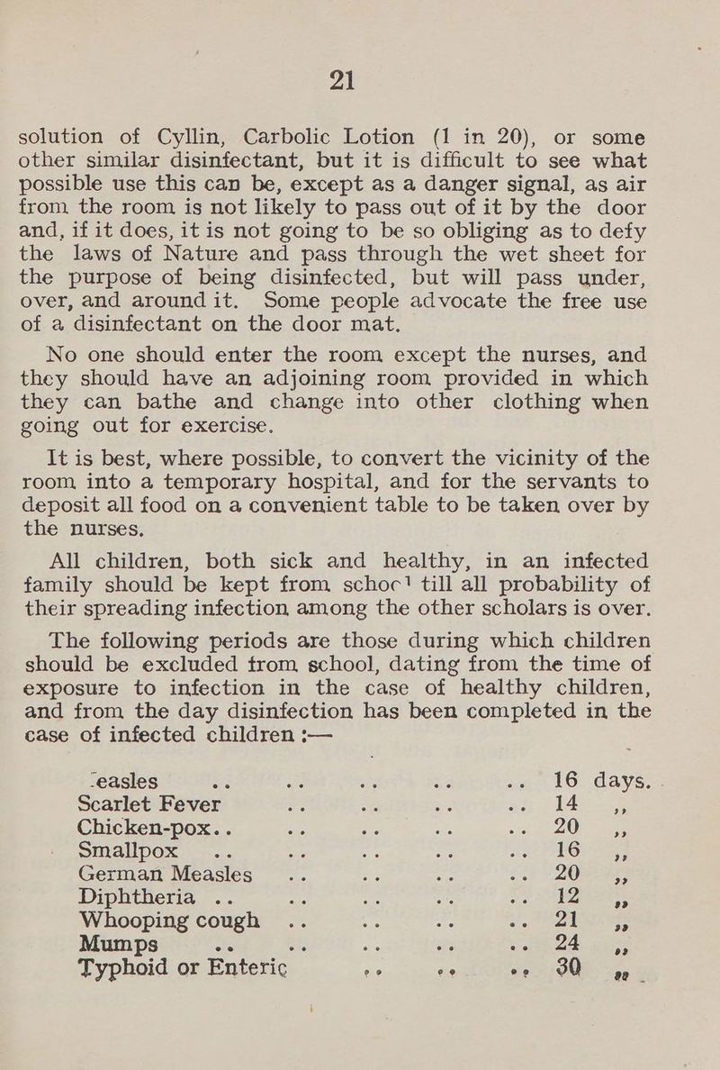 solution of Cyllin, Carbolic Lotion (1 in 20), or some other similar disinfectant, but it is difficult to see what possible use this can be, except as a danger signal, as air from the room is not likely to pass out of it by the door and, if it does, it is not going to be so obliging as to defy the laws of Nature and pass through the wet sheet for the purpose of being disinfected, but will pass under, over, and around it. Some people advocate the free use of a disinfectant on the door mat. No one should enter the room except the nurses, and they should have an adjoining room provided in which they can bathe and change into other clothing when going out for exercise. It is best, where possible, to convert the vicinity of the room into a temporary hospital, and for the servants to deposit all food on a convenient table to be taken over by the nurses. All children, both sick and healthy, in an infected family should be kept from schoc'! till all probability of their spreading infection among the other scholars is over. The following periods are those during which children should be excluded from school, dating from the time of exposure to infection in the case of healthy children, and from the day disinfection has been completed in the case of infected children :— -easles B a a ae sn lS days Scarlet Fever Hs ue Bg ah AS Chicken-pox.. oe ee oe i OF See Smallpox .. ae ifs aE shot PGi see German Measles... aig ae o2) V20B Eee Diphtheria .. ie oa a x ae Whooping cough ee y- af 9 ens OSs Mumps a oe ax He sea a4 Typhoid or Enteric ae as vei 3