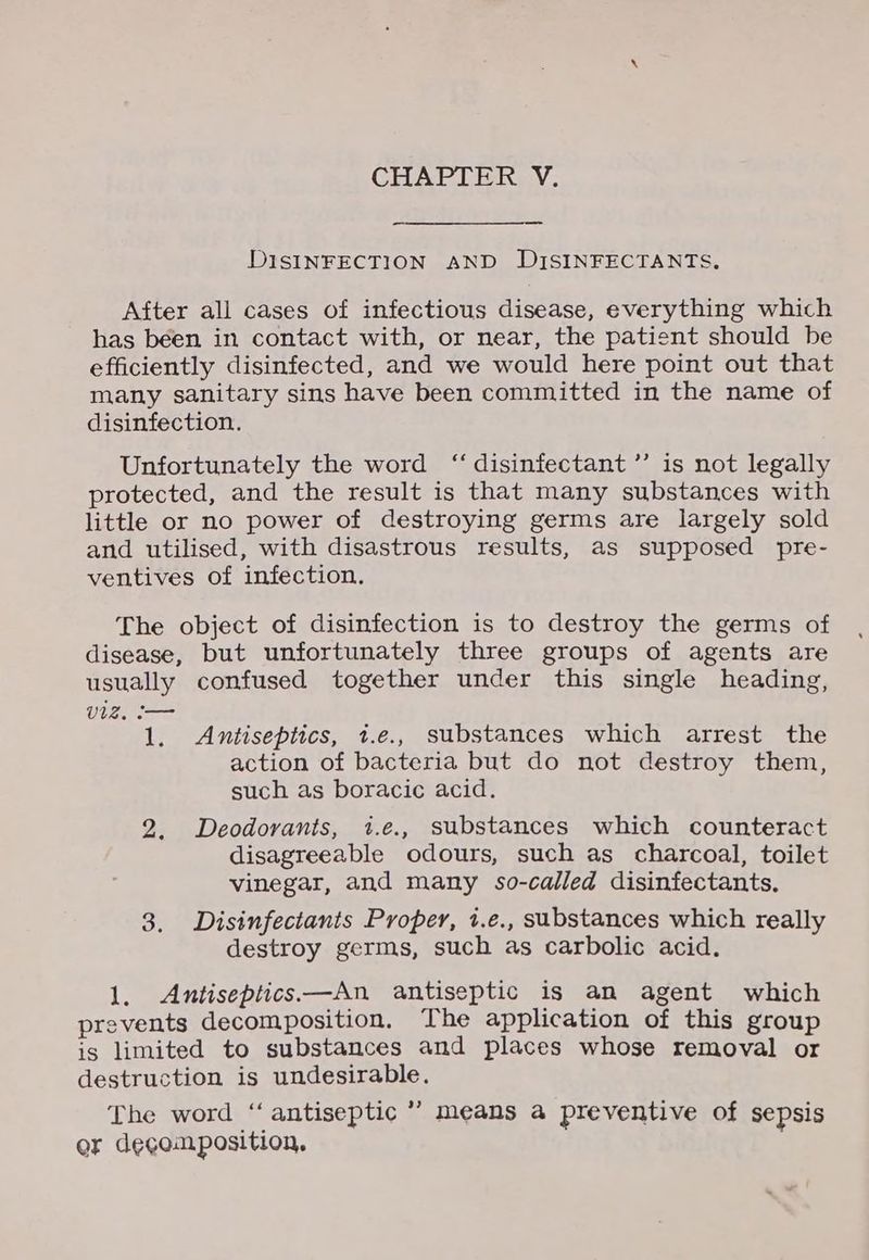 CHAPTER V. DISINFECTION AND DISINFECTANTS. After all cases of infectious disease, everything which has been in contact with, or near, the patient should be efficiently disinfected, and we would here point out that many sanitary sins have been committed in the name of disinfection. Unfortunately the word “disinfectant ’’ is not legally protected, and the result is that many substances with little or no power of destroying germs are largely sold and utilised, with disastrous results, as supposed pre- ventives of infection. The object of disinfection is to destroy the germs of disease, but unfortunately three groups of agents are usually confused together under this single heading, Ura 1. Antiseptics, t.e., substances which arrest the action of bacteria but do not destroy them, such as boracic acid. 2. Deodorants, t.e., substances which counteract disagreeable odours, such as charcoal, toilet vinegar, and many so-called disinfectants. 3. Disinfectants Proper, i.e., substances which really destroy germs, such as carbolic acid. 1. Antiseptics—An antiseptic is an agent which prevents decomposition, The application of this group is limited to substances and places whose removal or destruction is undesirable. The word ‘antiseptic ’’ means a preventive of sepsis er decomposition.