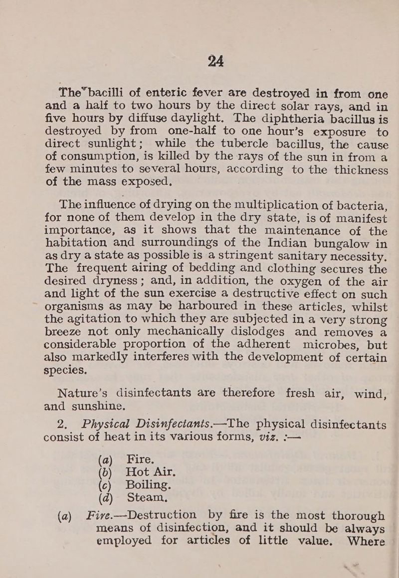 The” bacilli of enteric fever are destroyed in from one and a half to two hours by the direct solar rays, and in five hours by diffuse daylight. The diphtheria bacillus is destroyed by from one-half to one hour’s exposure to direct sunlight; while the tubercle bacillus, the cause of consumption, is killed by the rays of the sun in from a few minutes to several hours, according to the thickness of the mass exposed, The influence of drying on the multiplication of bacteria, for none of them develop in the dry state, is of manifest importance, as it shows that the maintenance of the habitation and surroundings of the Indian bungalow in as dry a state as possible is a stringent sanitary necessity. The frequent airing of bedding and clothing secures the desired dryness; and, in addition, the oxygen of the air and light of the sun exercise a destructive effect on such organisms as may be harboured in these articles, whilst the agitation to which they are subjected in a very strong breeze not only mechanically dislodges and removes a considerable proportion of the adherent microbes, but also markedly interferes with the development of certain species. Nature’s disinfectants are therefore fresh air, wind, and sunshine. 2. Physical Disinfectants.—The physical disinfectants consist of heat in its various forms, viz. :— a) “Fire, (b) Hot Air. (c) Boiling. (d@) Steam. (a) Five.-—Destruction by fire is the most thorough means of disinfection, and it should be always employed for articles of little value. Where