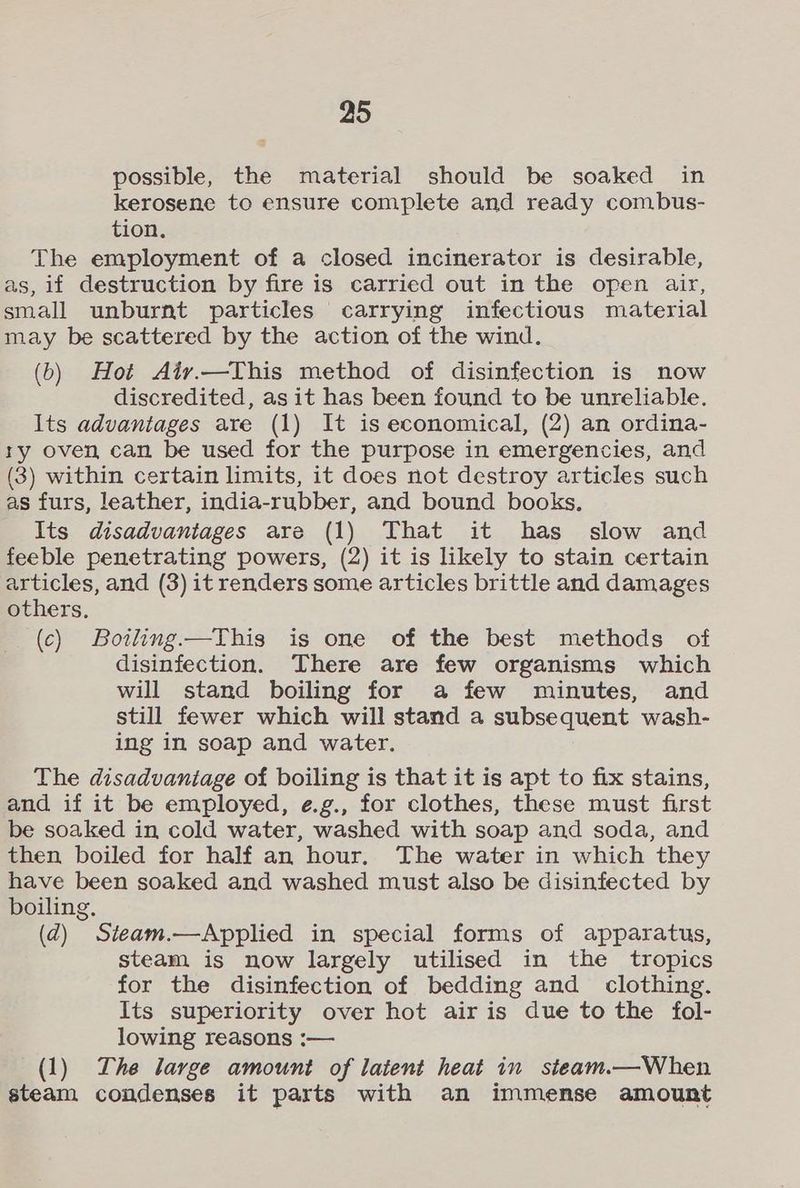 possible, the material should be soaked in kerosene to ensure complete and ready combus- tion. The employment of a closed incinerator is desirable, as, if destruction by fire is carried out in the open air, small unburnt particles carrying infectious material may be scattered by the action of the wind. (6) Hot Aiv.—This method of disinfection is now discredited, as it has been found to be unreliable. Its advantages are (1) It is economical, (2) an ordina- ry oven can be used for the purpose in emergencies, and (3) within certain limits, it does not destroy articles such as furs, leather, india-rubber, and bound books. Its disadvantages are (1) That it has slow and feeble penetrating powers, (2) it is likely to stain certain articles, and (3) it renders some articles brittle and damages others, (c) Boiling.—This is one of the best methods of disinfection. There are few organisms which will stand boiling for a few minutes, and still fewer which will stand a subsequent wash- ing in soap and water. The disadvantage of boiling is that it is apt to fix stains, and if it be employed, e.g., for clothes, these must first be soaked in cold water, washed with soap and soda, and then boiled for half an hour, The water in which they have been soaked and washed must also be disinfected by boiling, (d) Steam.—Applied in special forms of apparatus, steam is now largely utilised in the tropics for the disinfection of bedding and clothing. Its superiority over hot air is due to the fol- lowing reasons :— (1) The large amount of latent heat in steam.—When steam condenses it parts with an immense amount
