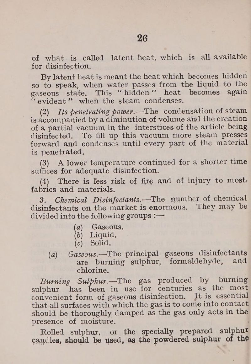 of what is called latent heat, which is all available for disinfection. By latent heat is meant the heat which becomes hidden so to speak, when water passes from the liquid to the gaseous state. This “hidden” heat becomes again “evident ’* when the steam condenses. (2) Its penetrating power.—The condensation of steam is accompanied by a diminution of volume and the creation of a partial vacuum in the interstices of the article being disinfected. To fill up this vacuum more steam presses forward and condenses until every part of the material is penetrated. (3) A lower temperature continued for a shorter time suffices for adequate disinfection. (4) There is Tess risk of fire and of injury to most, fabrics and materials. 3. Chemical Disinfectants.—The number of chemical disinfectants on the market is enormous, They may be divided into the following groups :— (a) Gaseous. (6) Liquid. (c) Solid. (a) Gaseous.—The principal gaseous disinfectants are burning sulphur, formaldehyde, and chlorine. Burning Sulphuy.—The gas produced by burning sulphur has been in use for centuries as the most convenient form of gaseous disinfection. It is essential that all surfaces with which the gas is to come into contact should be thoroughly damped as the gas only acts in the presence of moisture. Rolled sulphur, or the specially prepared sulphur candles, should be used, as the powdered sulphur of the
