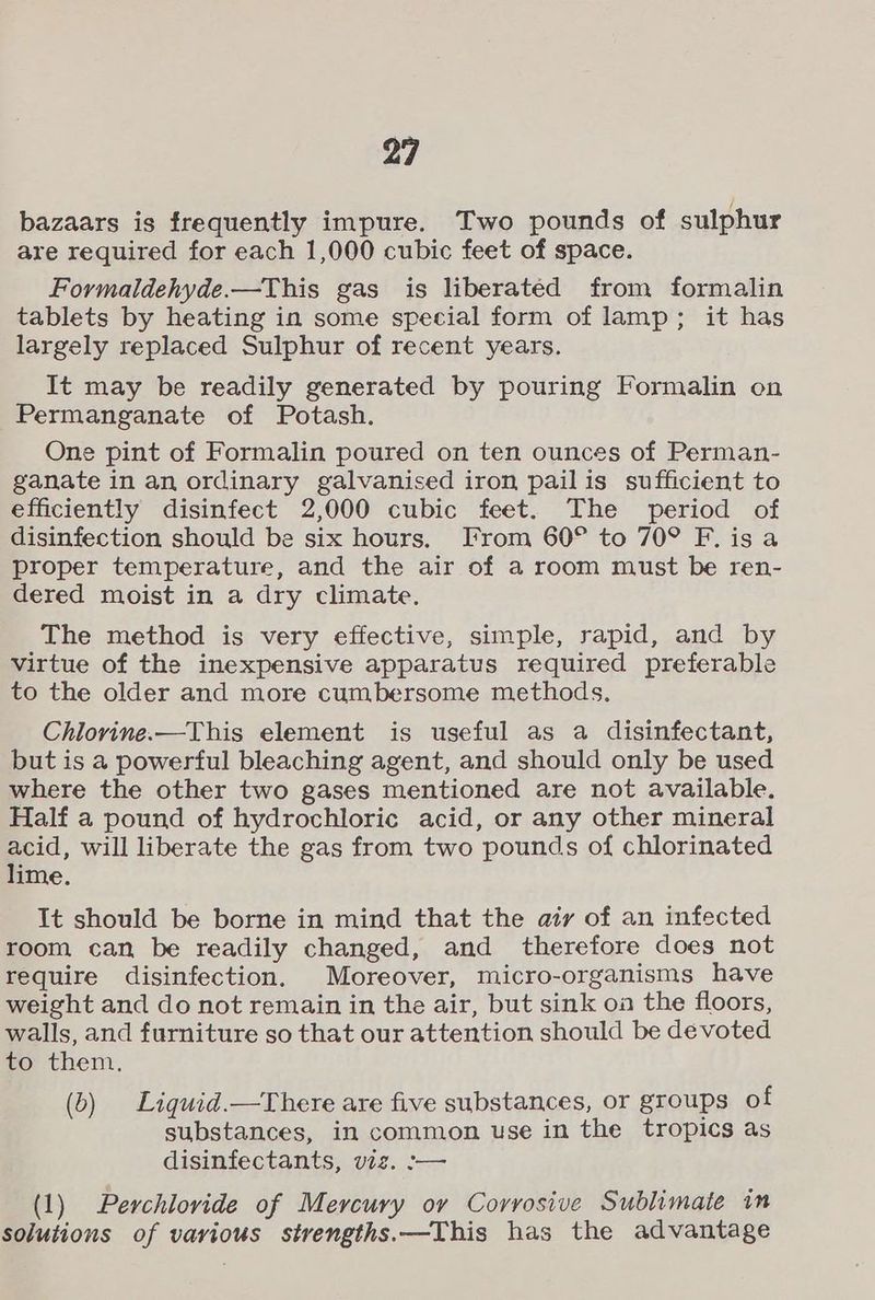 bazaars is frequently impure. Two pounds of sulphur are required for each 1,000 cubic feet of space. Formaldehyde.—This gas is liberated from formalin tablets by heating in some special form of lamp; it has largely replaced Sulphur of recent years. It may be readily generated by pouring Formalin on Permanganate of Potash. One pint of Formalin poured on ten ounces of Perman- ganate in an ordinary galvanised iron pailis sufficient to efficiently disinfect 2,000 cubic feet. The period of disinfection should be six hours. I’rom 60° to 70° F. is a proper temperature, and the air of a room must be ren- dered moist in a dry climate. The method is very effective, simple, rapid, and by virtue of the inexpensive apparatus required preferable to the older and more cumbersome methods, Chlovine.—This element is useful as a disinfectant, but is a powerful bleaching agent, and should only be used where the other two gases mentioned are not available. Half a pound of hydrochloric acid, or any other mineral acid, will liberate the gas from two pounds of chlorinated lime. It should be borne in mind that the aiy of an infected room can be readily changed, and therefore does not require disinfection. Moreover, micro-organisms have weight and do not remain in the air, but sink oa the floors, walls, and furniture so that our attention should be devoted to them. (b) Ligquid.—There are five substances, or groups of substances, in common use in the tropics as disinfectants, viz. -— (1) Perchlovide of Mercury ov Corrosive Sublimate in solutions of various stvengths.—This has the advantage