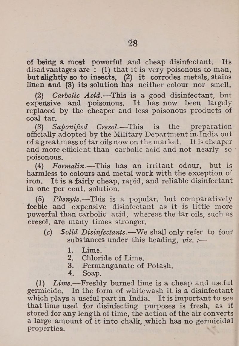 of being a most powerful and cheap disinfectant. Its disadvantages are : (1) that it is very poisonous to man, but slightly so to insects, (2) it corrodes metals, stains linen and (3) its solution has neither colour nor smell. (2) Carbolic Acid.—This is a good disinfectant, but expensive and poisonous. It has now been largely replaced by the cheaper and less poisonous products of coal tar. (3) Saponified Cvesol.—This is the preparation officially adopted by the Military Department in. India out of a great mass of tar oilsnow onthe market. Itis cheaper and more efficient than carbolic acid and not nearly so - poisonous. (4) Formalin.—This has an irritant odour, but is harmless to colours and metal work with the exception of iron. It is a fairly cheap, rapid, and reliable disinfectant in one per cent. solution. (5) Phenyle.—This is a popular, but comparatively feeble and expensive disinfectant as it is little more powerful than carbolic acid, whereas the tar oils, such as cresol, are many times stronger. (c) Solid Disinfectants.—We shall only refer to four substances under this heading, viz. :— Lac Limes 2. Chloride of Lime. 3. Permanganate of Potash. 4. Soap. (1) Ltme.—Freshly burned lime is a cheap and useful germicide. In the form of whitewash it is a disinfectant which plays a useful part in India. It is important to see that lime used for disinfecting purposes is fresh, as if stored for any length of time, the action of the air converts a large amount of it into chalk, which has no germicidal Properties.