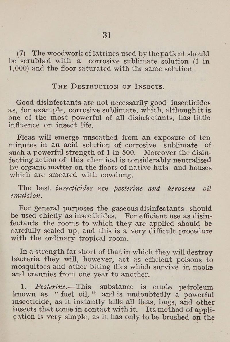 (7) The woodwork of latrines used by the patient should be scrubbed with a corrosive sublimate solution (1 in 1,000) and the floor saturated with the same solution. THE DESTRUCTION OF INSECTS. Good disinfectants are not necessarily good insecticides as, for example, corrosive sublimate, which, although it is one of the most powerful of all disinfectants, has little influence on insect life. Fleas will emerge unscathed from an exposure of ten minutes in an acid solution of corrosive sublimate of such a powerful strength of 1 in 500. Moreover the disin- fecting action of this chemical is considerably neutralised by organic matter on the floors of native huts and houses which are smeared with cowdung. The best insecticides are pesterine and kerosene oil emulsion. For general purposes the gaseous disinfectants should be used chiefly as insecticides. For efficient use as disin- ‘fectants the rooms to which they are applied should be carefully sealed up, and this is a very difficult procedure with the ordinary tropical room, In a strength far short of that in which they will destroy bacteria they will, however, act as efficient poisons to mosquitoes and other biting flies which survive in nooks and crannies from one year to another. 1. Pesterine.—This substance is crude petroleum known as “ fuel oil,’? and is undoubtedly a powerful insecticide, as it instantly kills all fleas, bugs, and other insects that come in contact withit. Its method of appli- cation is very simple, as it has only to be brushed on the