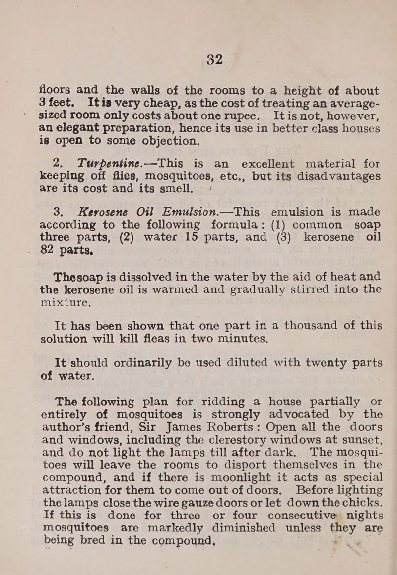 floors and the walls of the rooms to a height of about 3 feet. Itis very cheap, as the cost of treating an average- sized room only costs about onerupee. Itis not, however, an elegant preparation, hence its use in better class houses is open to some objection. 2. Turpentine.—This is an excellent material for keeping off flies, mosquitoes, etc., but its disadvantages are its cost and its smell. / 3. Kevosene Oil Emulsion.—This emulsion is made according to the following formula: (1) common soap three parts, (2) water 15 parts, and (3) kerosene oil 82 parts, Thesoap is dissolved in the water by the aid of heat and the kerosene oil is warmed and gradually stirred into the mixture. It has been shown that one part in a thousand of this solution will kill fleas in two minutes. It should ordinarily be used diluted with twenty parts of water. The following plan for ridding a house partially or entirely of mosquitoes is strongly advocated by the author’s friend, Sir James Roberts: Open all the doors and windows, including the clerestory windows at sunset, and do not light the lamps till after dark. The mosqui- toes will leave the rooms to disport themselves in the compound, and if there is moonlight it acts as special attraction for them to come out of doors. Before lighting the lamps close the wire gauze doors or let down the chicks. If this is done for three or four consecutive nights mosquitoes are markedly diminished unless they are being bred in the compound, *