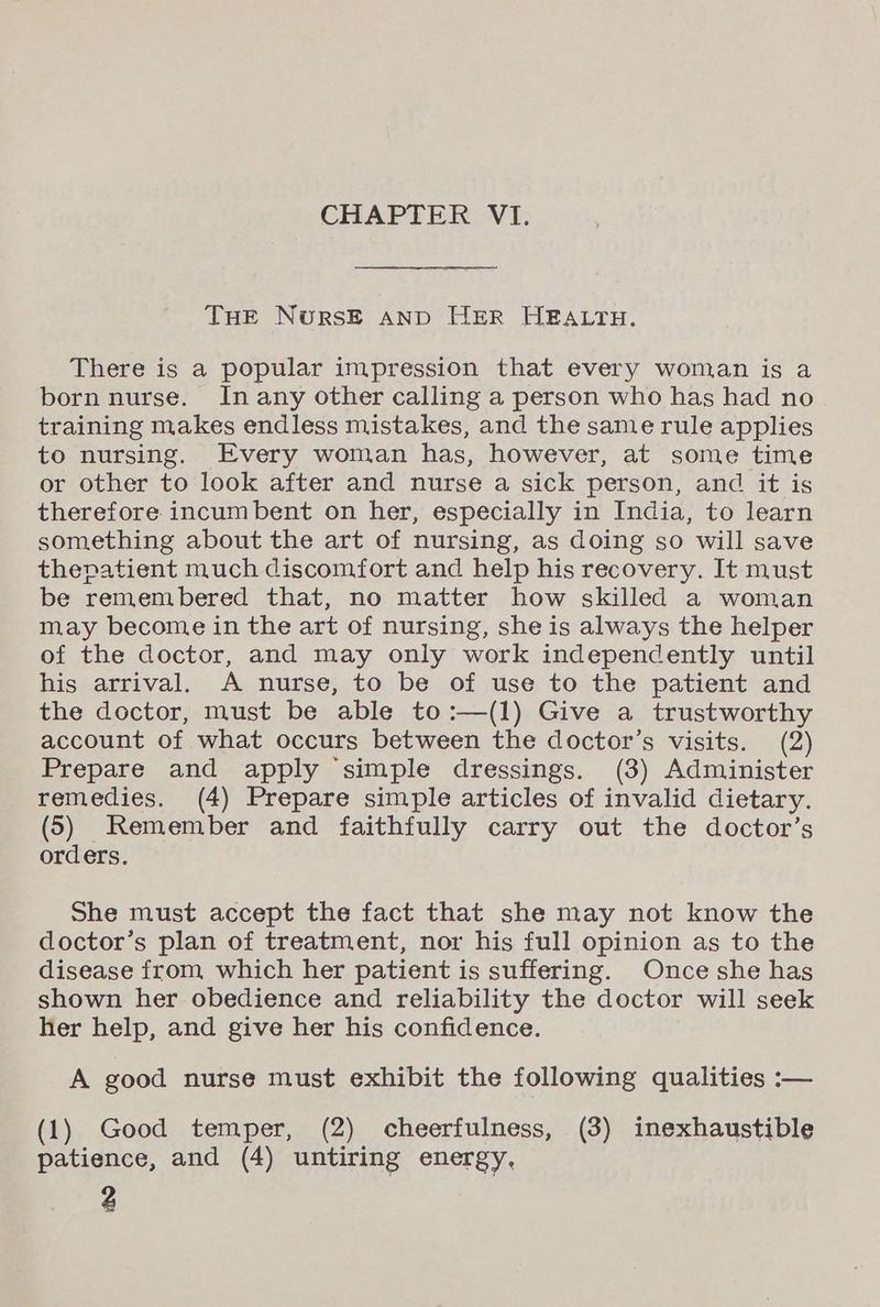 CHAPTER VI. THE NwursE AND HER HEALTH. There is a popular impression that every woman is a born nurse. In any other calling a person who has had no training makes endless mistakes, and the same rule applies to nursing. Every woman has, however, at some time or other to look after and nurse a sick person, and it is therefore incumbent on her, especially in India, to learn something about the art of nursing, as doing so will save thepatient much discomfort and help his recovery. It must be remembered that, no matter how skilled a woman may become in the art of nursing, she is always the helper of the doctor, and may only work independently until his arrival. A nurse, to be of use to the patient and the doctor, must be able to :—(1) Give a trustworthy account of what occurs between the doctor’s visits. (2) Prepare and apply ‘simple dressings. (3) Administer remedies. (4) Prepare simple articles of invalid dietary. (5) Remember and faithfully carry out the doctor’s orders. She must accept the fact that she may not know the doctor’s plan of treatment, nor his full opinion as to the disease from which her patient is suffering. Once she has shown her obedience and reliability the doctor will seek her help, and give her his confidence. A good nurse must exhibit the following qualities :— (1) Good temper, (2) cheerfulness, (3) inexhaustible patience, and (4) untiring energy, P