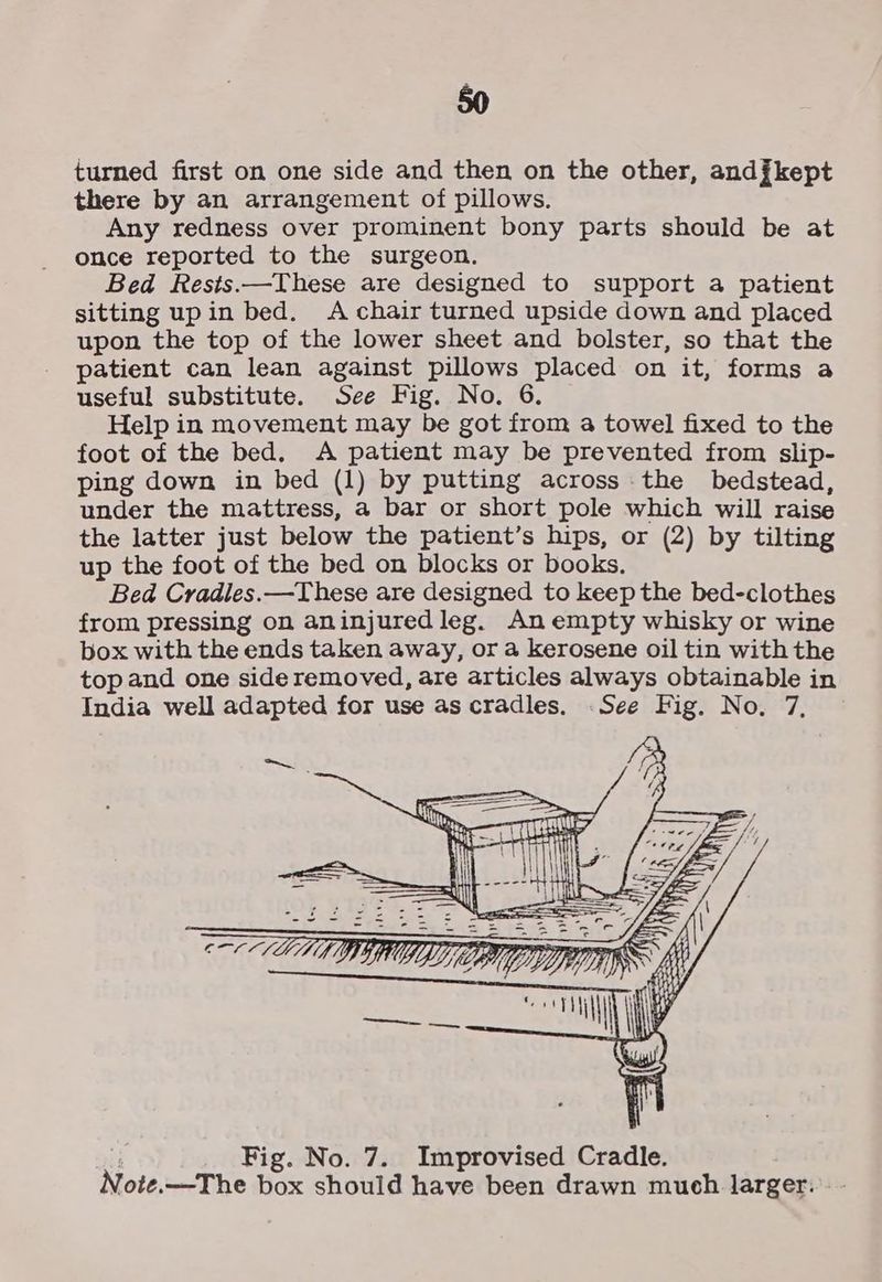 turned first on one side and then on the other, andfkept there by an arrangement of pillows. Any redness over prominent bony parts should be at once reported to the surgeon. Bed Rests.—These are designed to support a patient sitting up in bed. A chair turned upside down and placed upon the top of the lower sheet and bolster, so that the patient can lean against pillows placed on it, forms a useful substitute. See Fig. No. 6. Help in movement may be got from a towel fixed to the foot of the bed. A patient may be prevented from slip- ping down in bed (1) by putting across the bedstead, under the mattress, a bar or short pole which will raise the latter just below the patient’s hips, or (2) by tilting up the foot of the bed on blocks or books. Bed Cradles.—These are designed to keep the bed-clothes from pressing on aninjured leg. An empty whisky or wine box with the ends taken away, or a kerosene oil tin with the top and one side removed, are articles always obtainable in India well adapted for use as cradles. .See Fig. No. 7, ~~