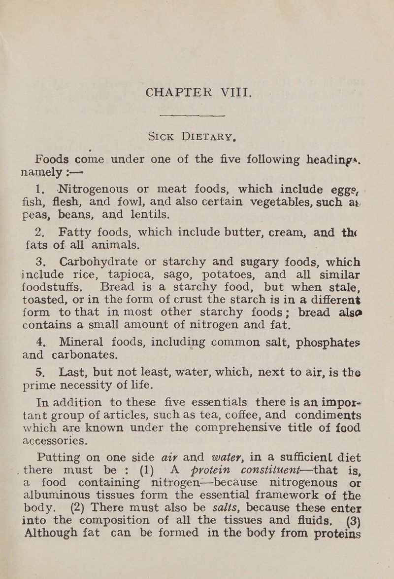 CHAPTER VIII. Sick DIETARY, Foods come under one of the five following headings. namely :— 1. Nitrogenous or meat foods, which include eggs, fish, flesh, and fowl, and also certain vegetables, such as. peas, beans, and lentils. 2. Fatty foods, which include butter, cream, and thc fats of all animals. 3. Carbohydrate or starchy and sugary foods, which include rice, tapioca, sago, potatoes, and all similar foodstuffs. Bread is a starchy food, but when stale, toasted, or in the form of crust the starch is in a different form tothat in most other starchy foods; bread alse contains a small amount of nitrogen and fat. 4, Mineral foods, including common salt, phosphates and carbonates. 5. Last, but not least, water, which, next to air, is the prime necessity of life. In addition to these five essentials there is an impor- tant group of articles, such as tea, coffee, and condiments which are known under the comprehensive title of food accessories. Putting on one side aiy and water, in a sufficienl diet there must be : (1) A protein constituent—that is, a food containing nitrogen—because nitrogenous or albuminous tissues form the essential framework of the body. (2) There must also be salts, because these enter into the composition of all the tissues and fluids, (3) Although fat can be formed in the body from proteins